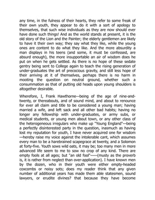 any time, in the fulness of their hearts, they refer to some freak of
their own youth, they appear to do it with a sort of apology to
themselves, that such wise individuals as they are now should ever
have done such things! And as the world stands at present, it is the
old story of the Lion and the Painter; the elderly gentlemen are likely
to have it their own way; they say what they like, while the young
ones are content to do what they like. And the more absurdity a
man displays in his teens (and some, it must be confessed, are
absurd enough), the more insupportable an air of wisdom does he
put on when he gets settled. As there is no hope of these sedate
gentry being sent to College again to teach the rising generation of
under-graduates the art of precocious gravity, and still less hope of
their arriving at it of themselves, perhaps there is no harm in
mooting the question on neutral ground, whether such a
consummation as that of putting old heads upon young shoulders is
altogether desirable.
Wherefore, I, Frank Hawthorne—being of the age of nine-and-
twenty, or thereabouts, and of sound mind, and about to renounce
for ever all claim and title to be considered a young man; having
married a wife, and left sack and all other bad habits; having no
longer any fellowship with under-graduates, or army subs, or
medical students, or young men about town, or any other class of
the heterogeneous irregulars who make up "Young England"—being
a perfectly disinterested party in the question, inasmuch as having
lost my reputation for youth, I have never acquired one for wisdom
—hereby raise my voice against the intolerable cant, which assumes
every man to be a harebrained scapegrace at twenty, and a Solomon
at forty-five. Youth sows wild oats, it may be; too many men in more
advanced life seem to me to sow no crop of any kind. There are
empty fools at all ages; but "an old fool"——(musty as the proverb
is, it is rather from neglect than over-application). I have known men
by the dozen, who in their youth were either empty-headed
coxcombs or noisy sots; does my reader think that any given
number of additional years has made them able statesmen, sound
lawyers, or erudite divines? that because they have become
 