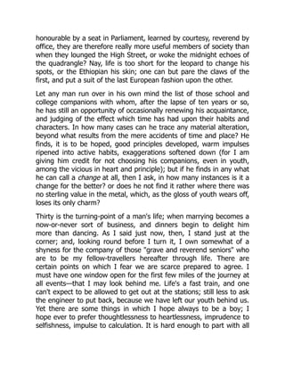 honourable by a seat in Parliament, learned by courtesy, reverend by
office, they are therefore really more useful members of society than
when they lounged the High Street, or woke the midnight echoes of
the quadrangle? Nay, life is too short for the leopard to change his
spots, or the Ethiopian his skin; one can but pare the claws of the
first, and put a suit of the last European fashion upon the other.
Let any man run over in his own mind the list of those school and
college companions with whom, after the lapse of ten years or so,
he has still an opportunity of occasionally renewing his acquaintance,
and judging of the effect which time has had upon their habits and
characters. In how many cases can he trace any material alteration,
beyond what results from the mere accidents of time and place? He
finds, it is to be hoped, good principles developed, warm impulses
ripened into active habits, exaggerations softened down (for I am
giving him credit for not choosing his companions, even in youth,
among the vicious in heart and principle); but if he finds in any what
he can call a change at all, then I ask, in how many instances is it a
change for the better? or does he not find it rather where there was
no sterling value in the metal, which, as the gloss of youth wears off,
loses its only charm?
Thirty is the turning-point of a man's life; when marrying becomes a
now-or-never sort of business, and dinners begin to delight him
more than dancing. As I said just now, then, I stand just at the
corner; and, looking round before I turn it, I own somewhat of a
shyness for the company of those "grave and reverend seniors" who
are to be my fellow-travellers hereafter through life. There are
certain points on which I fear we are scarce prepared to agree. I
must have one window open for the first few miles of the journey at
all events—that I may look behind me. Life's a fast train, and one
can't expect to be allowed to get out at the stations; still less to ask
the engineer to put back, because we have left our youth behind us.
Yet there are some things in which I hope always to be a boy; I
hope ever to prefer thoughtlessness to heartlessness, imprudence to
selfishness, impulse to calculation. It is hard enough to part with all
 