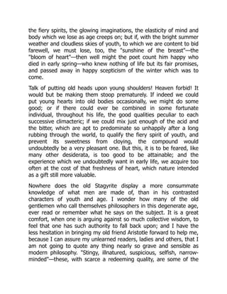 the fiery spirits, the glowing imaginations, the elasticity of mind and
body which we lose as age creeps on; but if, with the bright summer
weather and cloudless skies of youth, to which we are content to bid
farewell, we must lose, too, the "sunshine of the breast"—the
"bloom of heart"—then well might the poet count him happy who
died in early spring—who knew nothing of life but its fair promises,
and passed away in happy scepticism of the winter which was to
come.
Talk of putting old heads upon young shoulders! Heaven forbid! It
would but be making them stoop prematurely. If indeed we could
put young hearts into old bodies occasionally, we might do some
good; or if there could ever be combined in some fortunate
individual, throughout his life, the good qualities peculiar to each
successive climacteric; if we could mix just enough of the acid and
the bitter, which are apt to predominate so unhappily after a long
rubbing through the world, to qualify the fiery spirit of youth, and
prevent its sweetness from cloying, the compound would
undoubtedly be a very pleasant one. But this, it is to be feared, like
many other desiderata, is too good to be attainable; and the
experience which we undoubtedly want in early life, we acquire too
often at the cost of that freshness of heart, which nature intended
as a gift still more valuable.
Nowhere does the old Stagyrite display a more consummate
knowledge of what men are made of, than in his contrasted
characters of youth and age. I wonder how many of the old
gentlemen who call themselves philosophers in this degenerate age,
ever read or remember what he says on the subject. It is a great
comfort, when one is arguing against so much collective wisdom, to
feel that one has such authority to fall back upon; and I have the
less hesitation in bringing my old friend Aristotle forward to help me,
because I can assure my unlearned readers, ladies and others, that I
am not going to quote any thing nearly so grave and sensible as
modern philosophy. "Stingy, illnatured, suspicious, selfish, narrow-
minded"—these, with scarce a redeeming quality, are some of the
 