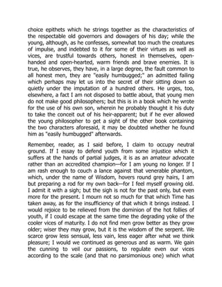 choice epithets which he strings together as the characteristics of
the respectable old governors and dowagers of his day; while the
young, although, as he confesses, somewhat too much the creatures
of impulse, and indebted to it for some of their virtues as well as
vices, are trustful towards others, honest in themselves, open-
handed and open-hearted, warm friends and brave enemies. It is
true, he observes, they have, in a large degree, the fault common to
all honest men, they are "easily humbugged;" an admitted failing
which perhaps may let us into the secret of their sitting down so
quietly under the imputation of a hundred others. He urges, too,
elsewhere, a fact I am not disposed to battle about, that young men
do not make good philosophers; but this is in a book which he wrote
for the use of his own son, wherein he probably thought it his duty
to take the conceit out of his heir-apparent; but if he ever allowed
the young philosopher to get a sight of the other book containing
the two characters aforesaid, it may be doubted whether he found
him as "easily humbugged" afterwards.
Remember, reader, as I said before, I claim to occupy neutral
ground. If I essay to defend youth from some injustice which it
suffers at the hands of partial judges, it is as an amateur advocate
rather than an accredited champion—for I am young no longer. If I
am rash enough to couch a lance against that venerable phantom,
which, under the name of Wisdom, hovers round grey hairs, I am
but preparing a rod for my own back—for I feel myself growing old.
I admit it with a sigh; but the sigh is not for the past only, but even
more for the present. I mourn not so much for that which Time has
taken away, as for the insufficiency of that which it brings instead. I
would rejoice to be relieved from the dominion of the hot follies of
youth, if I could escape at the same time the degrading yoke of the
cooler vices of maturity. I do not find men grow better as they grow
older; wiser they may grow, but it is the wisdom of the serpent. We
scarce grow less sensual, less vain, less eager after what we think
pleasure; I would we continued as generous and as warm. We gain
the cunning to veil our passions, to regulate even our vices
according to the scale (and that no parsimonious one) which what
 
