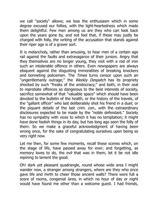 we call "society" allows; we lose the enthusiasm which in some
degree excused our follies, with the light-heartedness which made
them delightful. Few men among us are they who can look back
upon the years gone by, and not feel that, if these may justly be
charged with folly, the writing of the accusation that stands against
their riper age is of a graver sort.
It is melancholy, rather than amusing, to hear men of a certain age
rail against the faults and extravagance of their juniors. Angry that
they themselves are no longer young, they visit with a rod of iron
such an intolerable offence in others. Even newspapers are always
eloquent against the disgusting immoralities of breaking knockers
and bonneting policemen. The Times turns censor upon such an
"ungentlemanly outrage;" the Weekly Despatch has its propriety
shocked by such "freaks of the aristocracy;" and both, in their zeal
to reprobate offences so dangerous to the best interests of society,
sacrifice somewhat of that "valuable space" which should have been
devoted to the bulletin of the health, or the history of the travels, of
the "gallant officer" who last deliberately shot his friend in a duel; or
the piquant details of the last crim. con., with the extraordinary
disclosures expected to be made by the "noble defendant." Society
has no sympathy with vices to which it has no temptation; it might
have done foolish things in its day, but has long ago seen the folly of
them. So we make a graceful acknowledgment of having been
wrong once, for the sake of congratulating ourselves upon being so
very right now.
Let me then, for some few moments, recall those scenes which, on
the stage of life, have passed away for ever; and forgetting, as
memory loves to do, the evil that was in them, let it be not idle
repining to lament the good.
Oh! dark yet pleasant quadrangle, round whose wide area I might
wander now, a stranger among strangers, where are they who once
gave life and mirth to cheer those ancient walls? There were full a
score of rooms, congenial lares, in which no hour of day or night
would have found me other than a welcome guest. I had friends,
 