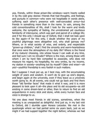 yea, friends, within those prison-like windows—warm hearts walled
in by thy cold grey stones—friends that had thoughts, and feelings,
and pursuits in common—who were not hospitable in words alone,
suffering each other's presence with well-concealed ennui—but
friends in something more than in the name. In vain, among the
cold conventionalities of life, shall I look for the warm and kindly
welcome, the sympathy of feeling, the unrestrained yet courteous
familiarity of intercourse, which was part and parcel of a college life;
and if for this only I should say of Oxford, that I shall not look upon
its like again—if for this only, I doubt whether the years of my
youthful pilgrimage were altogether evil, who shall gainsay me?
Where, or in what society of wise, and orderly, and respectable
"grown-up children," shall I find the sincerity and warm-heartedness
that once were the atmosphere of my daily life? Where is the friend
of my maturer choosing, into whose house I can walk at any time,
and feel sure I am no intruder? Where is the man, among those with
whom I am by hard fate compelled to associate, who does not
measure his regard, his hospitality, his very smiles, by my income,
my station in society—anything but by myself? Older and wiser!—oh
yes!—youthful friendship is very foolish in such matters.
But I suppose I must put up, as I best may, with the accumulating
weight of years and wisdom. It won't do to give up one's degree,
and begin again at the university, even if they leave us a university
worth going to. At all events, one could not go back and find there
those "old familiar faces" that made it what it was; and it is more
pleasant to look upon it all—the place and its old occupants—as still
existing in some dream-land or other, than to return to find an old
acquaintance in every stick and stone, while every human face and
voice is strange to us.
Yet one does meet friends in old scenes, sometimes, when the
meeting is as unexpected as delightful. And just so, in my last visit
to Oxford, did I stumble upon Horace Leicester. We met in the
quadrangle where we had parted some six years back, just as we
might if we had supped together the night before; whereas we had
 