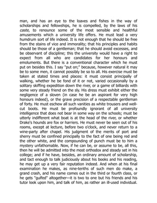 man, and has an eye to the loaves and fishes in the way of
scholarships and fellowships, he is compelled, by the laws of his
caste, to renounce some of the most sensible and healthful
amusements which a university life offers. He must lead a very
humdrum sort of life indeed. It is not enough that he should be free
from the stains of vice and immorality; that his principles and habits
should be those of a gentleman; that he should avoid excesses, and
be observant of discipline; this the university would have a right to
expect from all who are candidates for her honours and
emoluments. But there is a conventional character which he must
put on besides this. I say "put on;" because, however natural it may
be to some men, it cannot possibly be so to all. His exercise must be
taken at stated times and places: it must consist principally of
walking, whether he be fond of it or not, varied occasionally by a
solitary skiffing expedition down the river, or a game of billiards with
some very steady friend on the sly. His dress must exhibit either the
negligence of a sloven (in case he be an aspirant for very high
honours indeed), or the grave precision of a respectable gentleman
of forty. He must eschew all such vanities as white trousers and well-
cut boots. He must be profoundly ignorant of all university
intelligence that does not bear in some way on the schools; must be
utterly indifferent what boat is at the head of the river, or whether
Drake's hounds are fox or harriers. He must never be seen out of his
rooms, except at lecture, before two o'clock, and never return to a
wine-party after chapel. His judgment of the merits of port and
sherry must be confined principally to the fact of one being red and
the other white, and the compounding of punch must be to him a
mystery unfathomable. Now, if he can be, or assume to be, all this,
then he will be admitted into the most orthodox and steady set in his
college; and if he have, besides, an ordinary amount of scholarship,
and tact enough to talk judiciously about his books and his reading,
he may get up a very fair reputation indeed. And when at his final
examination he makes, as nine-tenths of such men do make, a
grand crash, and his name comes out in the third or fourth class, or
he gets "gulfed" altogether—it is two to one but his friends and his
tutor look upon him, and talk of him, as rather an ill-used individual.
 