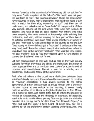 He was "unlucky in his examination"—"the essay did not suit him"—
they were "quite surprised at his failure"—"his health was not good
the last term or two"—"he was too nervous." These are cases which
have occurred in every man's experience: men read ten hours a-day,
with a watch by their side, cramming in stuff that they do not
understand, are talked about as "sure firsts" till one gets sick of their
very names, assume all the airs which really able men seldom do
assume, and take at last an equal degree with others who have
been acquiring the same amount of knowledge with infinitely less
pretension, and who, without moping the best part of their lives in
an artificial existence, will make more useful members of society in
the end. "How was it," said an old lady in the country to me one day,
"that young Mr C—— did not get a first class? I understand he read
very hard, and I know he refused every invitation to dinner when he
was down here in the summer vacation?" "That was the very reason,
my dear madam," said I; "you may depend upon it." She stared, of
course; but I believe I was not far out.
Let men read as much as they will, and as hard as they will, on any
subjects for which they have the ability and inclination; but never let
them suppose they are to lay down one code of practice to suit all
tempers and constitutions. Cannot a man be a scholar, and a
gentleman, and a good fellow at the same time?
And, after all, where is the broad moral distinction between these
soi-disant steady men, and those whom they are pleased to consider
as "rowing" characters? it has always seemed to me rather
apocryphal. If a man thinks proper to amuse himself with a chorus in
his own rooms at one o'clock in the morning, it seems hardly
material whether it be Greek or English—Sophocles or Tom Moore.
It's a matter of taste, and tastes differ. Nor do I think the morality of
Horace or Aristophanes, or the theology of Lucretius, so peculiarly
admirable, as to render them, per se, fitter subjects for the exclusive
exercise of a young man's faculties than "the Pickwick Papers," or
"The Rod and the Gun." I have heard—(I never saw, nor will I
believe it)—of the profanity of certain sporting under-graduates, who
 