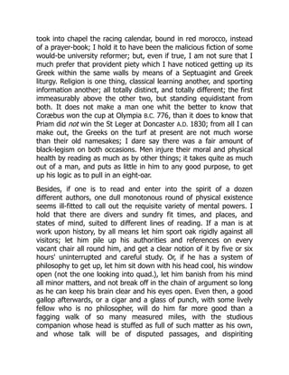 took into chapel the racing calendar, bound in red morocco, instead
of a prayer-book; I hold it to have been the malicious fiction of some
would-be university reformer; but, even if true, I am not sure that I
much prefer that provident piety which I have noticed getting up its
Greek within the same walls by means of a Septuagint and Greek
liturgy. Religion is one thing, classical learning another, and sporting
information another; all totally distinct, and totally different; the first
immeasurably above the other two, but standing equidistant from
both. It does not make a man one whit the better to know that
Coræbus won the cup at Olympia B.C. 776, than it does to know that
Priam did not win the St Leger at Doncaster A.D. 1830; from all I can
make out, the Greeks on the turf at present are not much worse
than their old namesakes; I dare say there was a fair amount of
black-legism on both occasions. Men injure their moral and physical
health by reading as much as by other things; it takes quite as much
out of a man, and puts as little in him to any good purpose, to get
up his logic as to pull in an eight-oar.
Besides, if one is to read and enter into the spirit of a dozen
different authors, one dull monotonous round of physical existence
seems ill-fitted to call out the requisite variety of mental powers. I
hold that there are divers and sundry fit times, and places, and
states of mind, suited to different lines of reading. If a man is at
work upon history, by all means let him sport oak rigidly against all
visitors; let him pile up his authorities and references on every
vacant chair all round him, and get a clear notion of it by five or six
hours' uninterrupted and careful study. Or, if he has a system of
philosophy to get up, let him sit down with his head cool, his window
open (not the one looking into quad.), let him banish from his mind
all minor matters, and not break off in the chain of argument so long
as he can keep his brain clear and his eyes open. Even then, a good
gallop afterwards, or a cigar and a glass of punch, with some lively
fellow who is no philosopher, will do him far more good than a
fagging walk of so many measured miles, with the studious
companion whose head is stuffed as full of such matter as his own,
and whose talk will be of disputed passages, and dispiriting
 