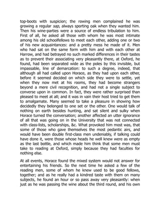 top-boots with suspicion; the rowing men complained he was
growing a regular sap, always sporting oak when they wanted him.
Then his wine-parties were a source of endless tribulation to him.
First of all, he asked all those with whom he was most intimate
among his old schoolfellows to meet each other, adding one or two
of his new acquaintances: and a pretty mess he made of it. Men
who had sat on the same form with him and with each other at
Harrow, and had betrayed no such marked differences in their tastes
as to prevent their associating very pleasantly there, at Oxford, he
found, had been separated wide as the poles by this invisible, but
impassable, line of demarcation: to such a degree, indeed, that
although all had called upon Horace, as they had upon each other,
before it seemed decided on which side they were to settle, yet
when they now met at his rooms, they had become strangers
beyond a mere civil recognition, and had not a single subject to
converse upon in common. In fact, they were rather surprised than
pleased to meet at all; and it was in vain their host tried to get them
to amalgamate. Many seemed to take a pleasure in showing how
decidedly they belonged to one set or the other. One would talk of
nothing on earth besides hunting, and sat silent and sulky when
Horace turned the conversation; another affected an utter ignorance
of all that was going on in the University that was not connected
with class-lists, scholarships, &c. What provoked him most was, that
some of those who gave themselves the most pedantic airs, and
would have been double first-class men undeniably, if talking could
have done it, were those whose heads he well knew were as empty
as the last bottle, and which made him think that some men must
take to reading at Oxford, simply because they had faculties for
nothing else.
At all events, Horace found the mixed system would not answer for
entertaining his friends. So the next time he asked a few of the
reading men, some of whom he knew used to be good fellows,
together; and as he really had a kindred taste with them on many
subjects, he found an hour or so pass away very pleasantly: when
just as he was passing the wine about the third round, and his own
 