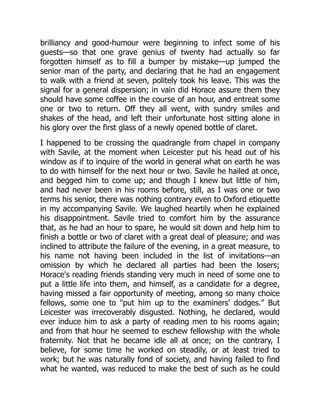 brilliancy and good-humour were beginning to infect some of his
guests—so that one grave genius of twenty had actually so far
forgotten himself as to fill a bumper by mistake—up jumped the
senior man of the party, and declaring that he had an engagement
to walk with a friend at seven, politely took his leave. This was the
signal for a general dispersion; in vain did Horace assure them they
should have some coffee in the course of an hour, and entreat some
one or two to return. Off they all went, with sundry smiles and
shakes of the head, and left their unfortunate host sitting alone in
his glory over the first glass of a newly opened bottle of claret.
I happened to be crossing the quadrangle from chapel in company
with Savile, at the moment when Leicester put his head out of his
window as if to inquire of the world in general what on earth he was
to do with himself for the next hour or two. Savile he hailed at once,
and begged him to come up; and though I knew but little of him,
and had never been in his rooms before, still, as I was one or two
terms his senior, there was nothing contrary even to Oxford etiquette
in my accompanying Savile. We laughed heartily when he explained
his disappointment. Savile tried to comfort him by the assurance
that, as he had an hour to spare, he would sit down and help him to
finish a bottle or two of claret with a great deal of pleasure; and was
inclined to attribute the failure of the evening, in a great measure, to
his name not having been included in the list of invitations—an
omission by which he declared all parties had been the losers;
Horace's reading friends standing very much in need of some one to
put a little life into them, and himself, as a candidate for a degree,
having missed a fair opportunity of meeting, among so many choice
fellows, some one to "put him up to the examiners' dodges." But
Leicester was irrecoverably disgusted. Nothing, he declared, would
ever induce him to ask a party of reading men to his rooms again;
and from that hour he seemed to eschew fellowship with the whole
fraternity. Not that he became idle all at once; on the contrary, I
believe, for some time he worked on steadily, or at least tried to
work; but he was naturally fond of society, and having failed to find
what he wanted, was reduced to make the best of such as he could
 