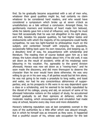 find. So he gradually became acquainted with a set of men who,
whatever their good qualities might be, had certainly no claim
whatever to be considered hard readers, and who would have
considered a symposium which broke up at seven o'clock as
unsatisfactory as a tale without a conclusion. Amongst these, his
gentlemanly manners and kindness of heart made him beloved,
while his talents gave him a kind of influence; and, though he must
have felt occasionally that he was not altogether in his right place,
and that, besides his popular qualities, he had higher tastes and
endowments with which the majority of his companions could hardly
sympathise, he was too light-hearted to philosophise much on the
subject, and contented himself with enjoying his popularity,
occasionally falling back upon his own resources, and keeping up, in
a desultory kind of way, his acquaintance with scholarship and
literature. The reading men of course looked upon him as a lost
sheep; the tutors shook their heads about him; if he did well, it was
set down as the result of accident; while all his misdoings were
labouring in his vocation. For, agreeably to the grand division
aforesaid, Horace was now set down as a "rowing-man;" and he
soon made the discovery, and did more thereupon to deserve the
character than he ever would have done otherwise. He was very
willing to go on in his own way, if all parties would but let him alone;
he was not going to be made a proselyte to long walks, and toast
and water, nor had he any conscientious abhorrence of supper-
parties; and, as his prospects in life were in no way dependent upon
a class or a scholarship, and he seemed to be tacitly repudiated by
the literati of his college, young and old, on account of some of his
aforesaid heterodox notions on the subject of study, he accustomed
himself gradually to set their opinions at defiance; while the
moderate reading, which encouragement and emulation had made
easy at school, became every day more and more distasteful.
Horace's tottering reputation was at last completely overset in the
eyes of the authorities by a little affair which was absurd enough,
but in which he himself was as innocent as they were. It happened
that a youthful cousin of his, whose sole occupation for the last
 