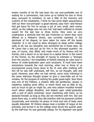twelve months of his life had been the not over-profitable one of
waiting for a commission, had come up to Oxford for two or three
days, pursuant to invitation, to see a little of the manners and
customs of the inhabitants. I think he had some slight acquaintance
with our then vice-principal—a good-natured, easy man—and Horace
had got leave for him to occupy a set of very small, dark rooms,
which, as the college was not very full, had been suffered to remain
vacant for the last two or three terms; they were so very
unattractive a domicile that the last Freshman to whom they were
offered as a Hobson's choice, was currently reported, in the
plenitude of his disgust, to have taken his name off the books
instanter. It is not usual to allow strangers to sleep within college
walls at all; but our discipline was somewhat lax in those days. So
Mr Carey had a bed put up for him in the aforesaid quarters. He
was, of course, duly fêted, and made much of by Horace and his
friends; and a dozen of us sat down to a capital dinner in the rooms
of the former, on the strength of having to entertain a "stranger
from the country;" the hospitality of Oxford relaxing its rules even in
favour of under-graduates upon such occasions. It must have been
somewhere towards the next morning, when two or three of us
accompanied young Carey down to No. 8; and, after chatting with
him till he was half undressed, left him, as we thought, safe and
quiet. However, soon after we had retired, some noisy individual in
the same staircase thought proper to give a view-hollo out of his
window, for the purpose of wishing the public good-night. Now there
was one of the Fellows, a choleric little old gentleman, always in
residence, holding some office, in which there was as little to do,
and as much to get as might be, and who seldom troubled himself
much about college discipline, and looked upon under-graduates
with a sort of silent contempt; never interfering with them, as he
declared himself, so long as they did not interfere with him. But one
point there was, in which they did interfere with his personal comfort
occasionally, and whereby his peace of mind and rest of body were
equally disturbed. Mr Perkins always took a tumbler of negus at ten
precisely, and turned in as the college clock struck the quarter past;
by the half-hour he was generally asleep, for his digestion was good
 