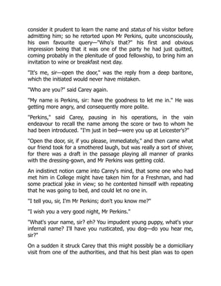 consider it prudent to learn the name and status of his visitor before
admitting him; so he retorted upon Mr Perkins, quite unconsciously,
his own favourite query—"Who's that?" his first and obvious
impression being that it was one of the party he had just quitted,
coming probably in the plenitude of good fellowship, to bring him an
invitation to wine or breakfast next day.
"It's me, sir—open the door," was the reply from a deep baritone,
which the initiated would never have mistaken.
"Who are you?" said Carey again.
"My name is Perkins, sir: have the goodness to let me in." He was
getting more angry, and consequently more polite.
"Perkins," said Carey, pausing in his operations, in the vain
endeavour to recall the name among the score or two to whom he
had been introduced. "I'm just in bed—were you up at Leicester's?"
"Open the door, sir, if you please, immediately," and then came what
our friend took for a smothered laugh, but was really a sort of shiver,
for there was a draft in the passage playing all manner of pranks
with the dressing-gown, and Mr Perkins was getting cold.
An indistinct notion came into Carey's mind, that some one who had
met him in College might have taken him for a Freshman, and had
some practical joke in view; so he contented himself with repeating
that he was going to bed, and could let no one in.
"I tell you, sir, I'm Mr Perkins; don't you know me?"
"I wish you a very good night, Mr Perkins."
"What's your name, sir? eh? You impudent young puppy, what's your
infernal name? I'll have you rusticated, you dog—do you hear me,
sir?"
On a sudden it struck Carey that this might possibly be a domiciliary
visit from one of the authorities, and that his best plan was to open
 