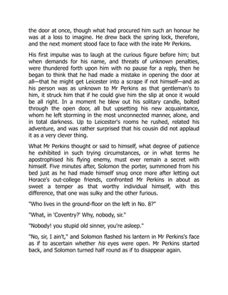 the door at once, though what had procured him such an honour he
was at a loss to imagine. He drew back the spring lock, therefore,
and the next moment stood face to face with the irate Mr Perkins.
His first impulse was to laugh at the curious figure before him; but
when demands for his name, and threats of unknown penalties,
were thundered forth upon him with no pause for a reply, then he
began to think that he had made a mistake in opening the door at
all—that he might get Leicester into a scrape if not himself—and as
his person was as unknown to Mr Perkins as that gentleman's to
him, it struck him that if he could give him the slip at once it would
be all right. In a moment he blew out his solitary candle, bolted
through the open door, all but upsetting his new acquaintance,
whom he left storming in the most unconnected manner, alone, and
in total darkness. Up to Leicester's rooms he rushed, related his
adventure, and was rather surprised that his cousin did not applaud
it as a very clever thing.
What Mr Perkins thought or said to himself, what degree of patience
he exhibited in such trying circumstances, or in what terms he
apostrophised his flying enemy, must ever remain a secret with
himself. Five minutes after, Solomon the porter, summoned from his
bed just as he had made himself snug once more after letting out
Horace's out-college friends, confronted Mr Perkins in about as
sweet a temper as that worthy individual himself, with this
difference, that one was sulky and the other furious.
"Who lives in the ground-floor on the left in No. 8?"
"What, in 'Coventry?' Why, nobody, sir."
"Nobody! you stupid old sinner, you're asleep."
"No, sir, I ain't," and Solomon flashed his lantern in Mr Perkins's face
as if to ascertain whether his eyes were open. Mr Perkins started
back, and Solomon turned half round as if to disappear again.
 