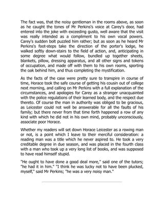 The fact was, that the noisy gentleman in the rooms above, as soon
as he caught the tones of Mr Perkins's voice at Carey's door, had
entered into the joke with exceeding gusto, well aware that the visit
was really intended as a compliment to his own vocal powers.
Carey's sudden bolt puzzled him rather; but as soon as he heard Mr
Perkins's foot-steps take the direction of the porter's lodge, he
walked softly down-stairs to the field of action, and, anticipating in
some degree what would follow, bundled up together sheets,
blankets, pillow, dressing apparatus, and all other signs and tokens
of occupation, and made off with them to his own rooms, sporting
the oak behind him, and thus completing the mystification.
As the facts of the case were pretty sure to transpire in course of
time, Horace took the safe course of getting his cousin out of college
next morning, and calling on Mr Perkins with a full explanation of the
circumstances, and apologies for Carey as a stranger unacquainted
with the police regulations of their learned body, and the respect due
thereto. Of course the man in authority was obliged to be gracious,
as Leicester could not well be answerable for all the faults of his
family; but there never from that time forth happened a row of any
kind with which he did not in his own mind, probably unconsciously,
associate poor Horace.
Whether my readers will set down Horace Leicester as a rowing man
or not, is a point which I leave to their merciful consideration: a
reading man was a title which he never aspired to. He took a very
creditable degree in due season, and was placed in the fourth class
with a man who took up a very long list of books, and was supposed
to have read himself stupid.
"He ought to have done a good deal more," said one of the tutors;
"he had it in him." "I think he was lucky not to have been plucked,
myself," said Mr Perkins; "he was a very noisy man."
 