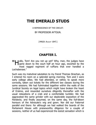 "H
THE EMERALD STUDS
A REMINISCENCE OF THE CIRCUIT.
BY PROFESSOR AYTOUN.
[MAGA. August 1847.]
CHAPTER I.
allo, Tom! Are you not up yet? Why, man, the judges have
gone down to the court half an hour ago, escorted by the
most ragged regiment of ruffians that ever handled a
Lochaberaxe."
Such was my matutinal salutation to my friend Thomas Strachan, as
I entered his room on a splendid spring morning. Tom and I were
early college allies. We had attended, or rather, to speak more
correctly, taken out tickets for the different law classes during the
same sessions. We had fulminated together within the walls of the
Juridical Society on legal topics which might have broken the heart
of Erskine, and rewarded ourselves diligently thereafter with the
usual relaxations of a crab and a comfortable tumbler. We had
aggravated the same grinder with our deplorable exposition of the
Pandects; and finally assumed, on the same day, the full-blown
honours of the Advocate's wig and gown. Nor did our fraternal
parallel end there: for although we had walked the boards of the
Parliament House with praiseworthy diligence for a couple of
sessions, neither of us had experienced the dulcet sensation which is
 