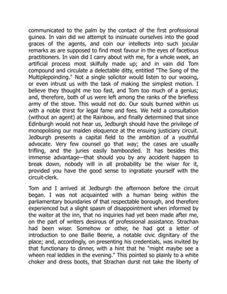 communicated to the palm by the contact of the first professional
guinea. In vain did we attempt to insinuate ourselves into the good
graces of the agents, and coin our intellects into such jocular
remarks as are supposed to find most favour in the eyes of facetious
practitioners. In vain did I carry about with me, for a whole week, an
artificial process most skilfully made up; and in vain did Tom
compound and circulate a delectable ditty, entitled "The Song of the
Multiplepoinding." Not a single solicitor would listen to our wooing,
or even intrust us with the task of making the simplest motion. I
believe they thought me too fast, and Tom too much of a genius;
and, therefore, both of us were left among the ranks of the briefless
army of the stove. This would not do. Our souls burned within us
with a noble thirst for legal fame and fees. We held a consultation
(without an agent) at the Rainbow, and finally determined that since
Edinburgh would not hear us, Jedburgh should have the privilege of
monopolising our maiden eloquence at the ensuing justiciary circuit.
Jedburgh presents a capital field to the ambition of a youthful
advocate. Very few counsel go that way; the cases are usually
trifling, and the juries easily bamboozled. It has besides this
immense advantage—that should you by any accident happen to
break down, nobody will in all probability be the wiser for it,
provided you have the good sense to ingratiate yourself with the
circuit-clerk.
Tom and I arrived at Jedburgh the afternoon before the circuit
began. I was not acquainted with a human being within the
parliamentary boundaries of that respectable borough, and therefore
experienced but a slight spasm of disappointment when informed by
the waiter at the inn, that no inquiries had yet been made after me,
on the part of writers desirous of professional assistance. Strachan
had been wiser. Somehow or other, he had got a letter of
introduction to one Bailie Beerie, a notable civic dignitary of the
place; and, accordingly, on presenting his credentials, was invited by
that functionary to dinner, with a hint that he "might maybe see a
wheen real leddies in the evening." This pointed so plainly to a white
choker and dress boots, that Strachan durst not take the liberty of
 