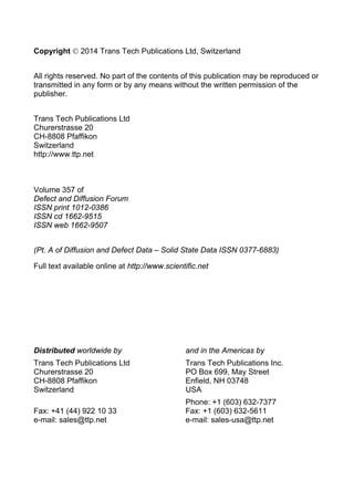 Copyright  2014 Trans Tech Publications Ltd, Switzerland
All rights reserved. No part of the contents of this publication may be reproduced or
transmitted in any form or by any means without the written permission of the
publisher.
Trans Tech Publications Ltd
Churerstrasse 20
CH-8808 Pfaffikon
Switzerland
http://www.ttp.net
Volume 357 of
Defect and Diffusion Forum
ISSN print 1012-0386
ISSN cd 1662-9515
ISSN web 1662-9507
(Pt. A of Diffusion and Defect Data – Solid State Data ISSN 0377-6883)
Full text available online at http://www.scientific.net
Distributed worldwide by and in the Americas by
Trans Tech Publications Ltd Trans Tech Publications Inc.
Churerstrasse 20 PO Box 699, May Street
CH-8808 Pfaffikon Enfield, NH 03748
Switzerland USA
Phone: +1 (603) 632-7377
Fax: +41 (44) 922 10 33 Fax: +1 (603) 632-5611
e-mail: sales@ttp.net e-mail: sales-usa@ttp.net
 