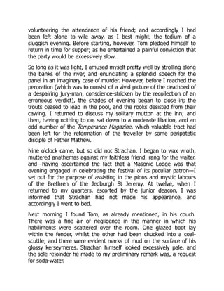 volunteering the attendance of his friend; and accordingly I had
been left alone to wile away, as I best might, the tedium of a
sluggish evening. Before starting, however, Tom pledged himself to
return in time for supper; as he entertained a painful conviction that
the party would be excessively slow.
So long as it was light, I amused myself pretty well by strolling along
the banks of the river, and enunciating a splendid speech for the
panel in an imaginary case of murder. However, before I reached the
peroration (which was to consist of a vivid picture of the deathbed of
a despairing jury-man, conscience-stricken by the recollection of an
erroneous verdict), the shades of evening began to close in; the
trouts ceased to leap in the pool, and the rooks desisted from their
cawing. I returned to discuss my solitary mutton at the inn; and
then, having nothing to do, sat down to a moderate libation, and an
odd number of the Temperance Magazine, which valuable tract had
been left for the reformation of the traveller by some peripatetic
disciple of Father Mathew.
Nine o'clock came, but so did not Strachan. I began to wax wroth,
muttered anathemas against my faithless friend, rang for the waiter,
and—having ascertained the fact that a Masonic Lodge was that
evening engaged in celebrating the festival of its peculiar patron—I
set out for the purpose of assisting in the pious and mystic labours
of the Brethren of the Jedburgh St Jeremy. At twelve, when I
returned to my quarters, escorted by the junior deacon, I was
informed that Strachan had not made his appearance, and
accordingly I went to bed.
Next morning I found Tom, as already mentioned, in his couch.
There was a fine air of negligence in the manner in which his
habiliments were scattered over the room. One glazed boot lay
within the fender, whilst the other had been chucked into a coal-
scuttle; and there were evident marks of mud on the surface of his
glossy kerseymeres. Strachan himself looked excessively pale, and
the sole rejoinder he made to my preliminary remark was, a request
for soda-water.
 