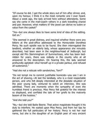 "Of course he did. I got the whole story out of him after dinner, and,
upon my honour, I think it is the most romantic one I ever heard.
About a week ago, the lady arrived here without attendants. Some
say she came in the mail-coach—others in a dark travelling chariot
and pair. However, what matters it? the jewel can derive no lustre or
value from the casket!"
"Yes—but one always likes to have some kind of idea of the setting.
Get on."
"She seemed in great distress, and inquired whether there were any
letters at the post-office addressed to the Honourable Dorothea
Percy. No such epistle was to be found. She then interrogated the
landlord, whether an elderly lady, whose appearance she minutely
described, had been seen in the neighbourhood of Jedburgh; but
except old Mrs Slammingham of Summertrees, who has been bed-
ridden for years, there was nobody in the county who at all
answered to the description. On hearing this, the lady seemed
profoundly agitated—shut herself up in a private parlour, and refused
all sustenance."
"Had she not a reticule with sandwiches, Tom?"
"Do not tempt me to commit justifiable homicide—you see I am in
the act of shaving.—At last the landlady, who is a most respectable
person, and who felt deeply interested at the desolate situation of
the poor young lady, ventured to solicit an interview. She was
admitted. There are moments when the sympathy of even the
humblest friend is precious. Miss Percy felt grateful for the interest
so displayed, and confided the tale of her griefs to the matronly
bosom of the hostess."
"And she told you?"
"No,—but she told Bailie Beerie. That active magistrate thought it his
duty to interfere. He waited upon Miss Percy, and from her lips he
gathered the full particulars of her history. Percy is not her real
name, but she is the daughter of an English peer of very ancient
 