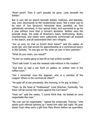 "Pooh—pooh! Then it can't possibly be gone. Look beneath the
bolster."
But in vain did we search beneath bolster, mattress, and blankets;
yea, even downwards to the fundamental straw. Not a trace was to
be seen of Cox Savoury's horizontal lever, jewelled, as Tom
pathetically remarked, in four special holes, and warranted to go for
a year without more than a minute's deviation. Neither were the
emerald studs, the pride of Strachan's heart, forthcoming. Boots,
chambermaid, and waiter were collectively summoned—all assisted
in the search, and all asseverated their own integrity.
"Are ye sure, sir, that ye brocht them hame?" said the waiter, an
acute lad, who had served his apprenticeship at a commercial tavern
in the Gorbals; "Ye was gey an' fou when ye cam in here yestreen."
"What do you mean, you rascal?"
"Ye ken ye wadna gang to bed till ye had anither tumbler."
"Don't talk trash! It was the weakest cold-without in the creation."
"And then ye had a sair fecht on politics wi' anither man in the
coffee-room."
"Ha! I remember now—the bagman, who is a member of the
League! Where is the commercial villain?"
"He gaed aff at sax preceesely, this morning, in his gig, to Kelso."
"Then, by the head of Thistlewood!" cried Strachan, frantically, "my
ticker will be turned into tracts against the Corn-laws!"
"Hoot na!" said the waiter, "I canna think that. He looked an unco
respectable-like man."
"No man can be respectable," replied the aristocratic Thomas, "who
sports such infernal opinions as I heard him utter last night. My poor
studs! Fred—they were a gift from Mary Rivers before we quarrelled,
 
