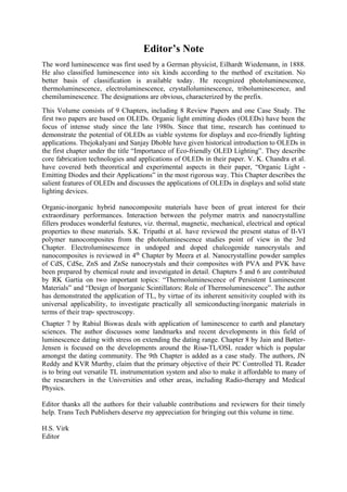 Editor’s Note
The word luminescence was first used by a German physicist, Eilhardt Wiedemann, in 1888.
He also classified luminescence into six kinds according to the method of excitation. No
better basis of classification is available today. He recognized photoluminescence,
thermoluminescence, electroluminescence, crystalloluminescence, triboluminescence, and
chemiluminescence. The designations are obvious, characterized by the prefix.
This Volume consists of 9 Chapters, including 8 Review Papers and one Case Study. The
first two papers are based on OLEDs. Organic light emitting diodes (OLEDs) have been the
focus of intense study since the late 1980s. Since that time, research has continued to
demonstrate the potential of OLEDs as viable systems for displays and eco-friendly lighting
applications. Thejokalyani and Sanjay Dhoble have given historical introduction to OLEDs in
the first chapter under the title “Importance of Eco-friendly OLED Lighting”. They describe
core fabrication technologies and applications of OLEDs in their paper. V. K. Chandra et al.
have covered both theoretical and experimental aspects in their paper, “Organic Light -
Emitting Diodes and their Applications” in the most rigorous way. This Chapter describes the
salient features of OLEDs and discusses the applications of OLEDs in displays and solid state
lighting devices.
Organic-inorganic hybrid nanocomposite materials have been of great interest for their
extraordinary performances. Interaction between the polymer matrix and nanocrystalline
fillers produces wonderful features, viz. thermal, magnetic, mechanical, electrical and optical
properties to these materials. S.K. Tripathi et al. have reviewed the present status of II-VI
polymer nanocomposites from the photoluminescence studies point of view in the 3rd
Chapter. Electroluminescence in undoped and doped chalcogenide nanocrystals and
nanocomposites is reviewed in 4th
Chapter by Meera et al. Nanocrystalline powder samples
of CdS, CdSe, ZnS and ZnSe nanocrystals and their composites with PVA and PVK have
been prepared by chemical route and investigated in detail. Chapters 5 and 6 are contributed
by RK Gartia on two important topics: “Thermoluminescence of Persistent Luminescent
Materials” and “Design of Inorganic Scintillators: Role of Thermoluminescence”. The author
has demonstrated the application of TL, by virtue of its inherent sensitivity coupled with its
universal applicability, to investigate practically all semiconducting/inorganic materials in
terms of their trap- spectroscopy.
Chapter 7 by Rabiul Biswas deals with application of luminescence to earth and planetary
sciences. The author discusses some landmarks and recent developments in this field of
luminescence dating with stress on extending the dating range. Chapter 8 by Jain and Bøtter-
Jensen is focused on the developments around the Risø-TL/OSL reader which is popular
amongst the dating community. The 9th Chapter is added as a case study. The authors, JN
Reddy and KVR Murthy, claim that the primary objective of their PC Controlled TL Reader
is to bring out versatile TL instrumentation system and also to make it affordable to many of
the researchers in the Universities and other areas, including Radio-therapy and Medical
Physics.
Editor thanks all the authors for their valuable contributions and reviewers for their timely
help. Trans Tech Publishers deserve my appreciation for bringing out this volume in time.
H.S. Virk
Editor
 