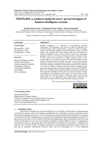 Indonesian Journal of Electrical Engineering and Computer Science
Vol. 21, No. 3, March 2021, pp. 1856~1867
ISSN: 2502-4752, DOI: 10.11591/ijeecs.v21.i3.pp1856-1867  1856
Journal homepage: http://ijeecs.iaescore.com
SMUPI-BIS: a synthesis model for users’ perceived impact of
business intelligence systems
Intedhar Shakir Nasir1
, Ayad Hameed Mousa2
Ihab L. Hussein Alsammak3
1
Department of Family and Community Medicine, College of Medicine, University of Kerbala, Iraq
2
Department of Computer Science, College of Computer Science and Information Technology, University of Kerbala,
Iraq
3
Ministry of Education, Directorate General of Education of Karbala, Karbala, Iraq
Article Info ABSTRACT
Article history:
Received Oct 1, 2020
Revised Dec 2, 2020
Accepted Dec 17, 2020
Business intelligence is a collection of methodologies, methods,
architectures, and technologies that convert raw data into significant and
useful information used by organizations to enable more effective strategic,
tactical, and operational insights and decision-making. In spite of several
studies have examined the critical success factors and development of
business intelligence system, but few relevant studies have investigated
perceptions of end-user’s business intelligence systems. Furthermore, none
of those studies was performed in a higher education sector in Iraq.
Consequently, the study aims to determine the business intelligence system
features influencing perceived impact end users’ and of using business
intelligence systems in Iraqi educational institutes. A technology acceptance
model and technology organization environment framework were syntheses
as a basis to develop a research model for business intelligence users'
perceived impact and adopt of business intelligence systems named (SMUPI-
BIS). Later, an online instrument (questionnaire) was designed to gather data
from the business intelligence system users in five Iraqi universities. Twenty-
one hypotheses were proposed and later tested. The main outcomes of this
study suggest that decision support, information quality, and real-time
reporting are the most significant system characteristics influencing end
users' perceived impact and their usage of business intelligence systems.
Keywords:
Business intelligence system
Critical success factors
Structural equation modeling
Technology acceptance
Technology organization
environment
User’s perceptions
This is an open access article under the CC BY-SA license.
Corresponding Author:
Ayad Hameed Mousa
Department of Computer Science,
College of Computer Science and Information Technology
University of Kerbala, Karbala 56001, Karbala, Iraq
Email: ayad.h@uokerbala.edu.iq
1. INTRODUCTION
More than two decades ago, business intelligence was introduced, it has become an important option
to be taken by decision-makers for making meaningful decisions. Nowadays, almost all organizations have
their business intelligence systems [1-3]. The major business aim behind business intelligence is the passion
to enhance the decision-making process [4] since business intelligence helps top management to analyze the
data to predict the future as well as identify difficulties and opportunities faster and perhaps extend the scope
of their interpretation [5]. The core aim of business intelligence systems (BIS) is to focus on supporting an
organization‘s strategic, operational, and tactical decisions by providing decision-makers a comprehensive,
accurate, and vivid copy of data. Nowadays, organizations are generating increasingly massive amounts of
data due to regulatory requirements, business needs, and new technologies [6, 7]. Data integration
 