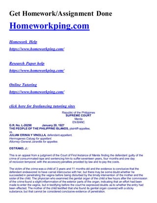 Get Homework/Assignment Done
Homeworkping.com
Homework Help
https://www.homeworkping.com/
Research Paper help
https://www.homeworkping.com/
Online Tutoring
https://www.homeworkping.com/
click here for freelancing tutoring sites
Republic of the Philippines
SUPREME COURT
Manila
EN BANC
G.R. No. L-26298 January 20, 1927
THE PEOPLE OF THE PHILIPPINE ISLANDS, plaintiff-appellee,
vs.
JULIAN ERINIA Y VINOLLA, defendant-appellant.
Hermogenes Caluag for appellant.
Attorney-General Jaranilla for appellee.
OSTRAND, J.:
This is an appeal from a judgment of the Court of First Instance of Manila finding the defendant guilty of the
crime of consummated rape and sentencing him to suffer seventeen years, four months and one day
of reclusion temporal, with the accessory penalties provided by law and to pay the costs.
The victim of the crime was a child of 3 years and 11 months old and the evidence is conclusive that the
defendant endeavored to have carnal intercourse with her, but there may be some doubt whether he
succeeded in penetrating the vagina before being disturbed by the timely intervention of the mother and the
sister of the child. The physician who examined the genital organ of the child a few hours after the commission
of the crime found a slight inflammation of the exterior parts of the organ, indicating that an effort had been
made to enter the vagina, but in testifying before the court he expressed doubts as to whether the entry had
been effected. The mother of the child testified that she found its genital organ covered with a sticky
substance, but that cannot be considered conclusive evidence of penetration.
 