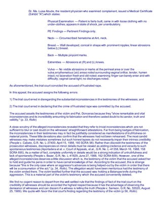 Dr. Ma. Luisa Abude, the resident physician who examined complainant, issued a Medical Certificate
(Exhibit "A") which states:
Physical Examination — Patient is fairly built, came in with loose clothing with no
under-clothes; appears in state of shock, per unambulatory.
PE Findings — Pertinent Findings only.
Neck- — Circumscribed hematoma at Ant. neck.
Breast — Well developed, conical in shape with prominent nipples; linear abrasions
below (L) breast.
Back — Multiple pinpoint marks.
Extremities — Abrasions at (R) and (L) knees.
Vulva — No visible abrasions or marks at the perineal area or over the
vulva,errythematous (sic) areas noted surrounding vaginal orifice, tender, hymen
intact; no laceration fresh and old noted; examining finger can barely enter and with
difficulty; vaginal canal tight; no discharges noted.
As aforementioned, the trial court convicted the accused of frustrated rape.
In this appeal, the accused assigns the following errors:
1) The trial court erred in disregarding the substantial inconsistencies in the testimonies of the witnesses; and
2) The trial court erred in declaring that the crime of frustrated rape was committed by the accused.
The accused assails the testimonies of the victim and Pat. Donceras because they "show remarkable and vital
inconsistencies and its incredibility amounting to fabrication and therefore casted doubt to its candor, truth and
validity." (p. 33, Rollo)
A close scrutiny of the alleged inconsistencies revealed that they refer to trivial inconsistencies which are not
sufficient to blur or cast doubt on the witnesses' straightforward attestations. Far from being badges of fabrication,
the inconsistencies in their testimonies may in fact be justifiably considered as manifestations of truthfulness on
material points. These little deviations also confirm that the witnesses had not been rehearsed. The most candid
witnesses may make mistakes sometimes but such honest lapses do not necessarily impair their intrinsic credibility
(People v. Cabato, G.R. No. L-37400, April 15, 1988, 160 SCRA 98). Rather than discredit the testimonies of the
prosecution witnesses, discrepancies on minor details must be viewed as adding credence and veracity to such
spontaneous testimonies (Aportadera et al. v. Court of Appeals, et al., G.R. No. L-41358, March 16, 1988, 158
SCRA 695). As a matter of fact, complete uniformity in details would be a strong indication of untruthfulness and
lack of spontaneity (People v. Bazar, G.R. No. L-41829, June 27, 1988, 162 SCRA 609). However, one of the
alleged inconsistencies deserves a little discussion which is, the testimony of the victim that the accused asked her
to hold and guide his penis in order to have carnal knowledge of her. According to the accused, this is strange
because "this is the only case where an aggressor's advances is being helped-out by the victim in order that there
will be a consumation of the act." (p. 34, Rollo). The allegation would have been meritorious had the testimony of
the victim ended there. The victim testified further that the accused was holding a Batangas knife during the
aggression. This is a material part of the victim's testimony which the accused conveniently deleted.
We find no cogent reason to depart from the well-settled rule that the findings of fact of the trial court on the
credibility of witnesses should be accorded the highest respect because it has the advantage of observing the
demeanor of witnesses and can discern if a witness is telling the truth (People v. Samson, G.R. No. 55520, August
25, 1989). We quote with favor the trial court's finding regarding the testimony of the victim (p 56, Rollo):
 