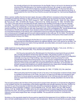 As correctly pointed out in the memorandum for the People, there is not much to be desired as to the
sincerity of the offended party in her testimony before the court. Her answer to every question
profounded (sic), under all circumstances, are plain and straightforward. To the Court she was a
picture of supplication hungry and thirsty for the immediate vindication of the affront to her honor. It
is inculcated into the mind of the Court that the accused had wronged her; had traversed illegally her
honor.
When a woman testifies that she has been raped, she says in effect all that is necessary to show that rape was
committed provided her testimony is clear and free from contradiction and her sincerity and candor, free from
suspicion (People v Alfonso, G.R. No. 72573, August 31, 1987, 153 SCRA 487; People v. Alcid, G.R. Nos. 66387 -
88, February 28, 1985, 135 SCRA 280; People v. Soterol G.R. No. 53498, December 16, 1985, 140 SCRA 400).
The victim in this case did not only state that she was raped but she testified convincingly on how the rape was
committed. The victim's testimony from the time she knocked on the door of the municipal building up to the time
she was brought to the hospital was corroborated by Pat. Donceras. Interpreting the findings as indicated in the
medical certificate, Dr. Reinerio Zamora (who was presented in view of the unavailability of Dr. Abude) declared that
the abrasions in the left and right knees, linear abrasions below the left breast, multiple pinpoint marks,
circumscribed hematoma at the anterior neck, erythematous area surrounding the vaginal orifice and tender vulva,
are conclusive proof of struggle against force and violence exerted on the victim (pp. 52-53, Rollo). The trial court
even inspected the boarding house and was fully satisfied that the narration of the scene of the incident and the
conditions therein is true (p. 54, Rollo):
. . . The staircase leading to the first floor is in such a condition safe enough to carry the weight of
both accused and offended party without the slightest difficulty, even in the manner as narrated. The
partitions of every room were of strong materials, securedly nailed, and would not give way even by
hastily scaling the same.
A little insight into human nature is of utmost value in judging rape complaints (People v. Torio, et al., G.R. No. L -
48731, December 21, 1983, 126 SCRA 265). Thus, the trial court added (p. 55, Rollo):
. . . And the jump executed by the offended party from that balcony (opening) to the ground which
was correctly estimated to be less than eight (8) meters, will perhaps occasion no injury to a
frightened individual being pursued. Common experience will tell us that in occasion of conflagration
especially occuring (sic) in high buildings, many have been saved by jumping from some
considerable heights without being injured. How much more for a frightened barrio girl, like the
offended party to whom honor appears to be more valuable than her life or limbs? Besides, the
exposure of her private parts when she sought assistance from authorities, as corroborated, is
enough indication that something not ordinary happened to her unless she is mentally deranged.
Sadly, nothing was adduced to show that she was out of her mind.
In a similar case (People v. Sambili G.R. No. L-44408, September 30, 1982, 117 SCRA 312), We ruled that:
What particularly imprints the badge of truth on her story is her having been rendered entirely naked
by appellant and that even in her nudity, she had to run away from the latter and managed to gain
sanctuary in a house owned by spouses hardly known to her. All these acts she would not have
done nor would these facts have occurred unless she was sexually assaulted in the manner she
narrated.
The accused questions also the failure of the prosecution to present other witnesses to corroborate the allegations
in the complaint and the non-presentation of the medico-legal officer who actually examined the victim. Suffice it to
say that it is up to the prosecution to determine who should be presented as witnesses on the basis of its own
assessment of their necessity (Tugbang v. Court of Appeals, et al., G.R. No. 56679, June 29, 1989; People v.
Somera, G.R. No. 65589, May 31, 1989). As for the non-presentation of the medico-legal officer who actually
examined the victim, the trial court stated that it was by agreement of the parties that another physician testified
inasmuch as the medico-legal officer was no longer available. The accused did not bother to contradict this
statement.
Summing up, the arguments raised by the accused as regards the first assignment of error fall flat on its face. Some
were not even substantiated and do not, therefore, merit consideration. We are convinced that the accused is guilty
 