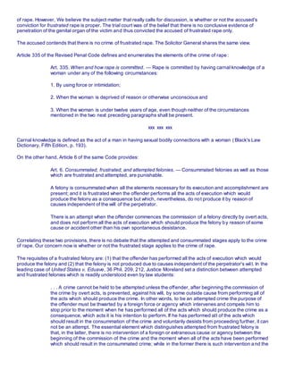 of rape. However, We believe the subject matter that really calls for discussion, is whether or not the accused's
conviction for frustrated rape is proper. The trial court was of the belief that there is no conclusive evidence of
penetration of the genital organ of the victim and thus convicted the accused of frustrated rape only.
The accused contends that there is no crime of frustrated rape. The Solicitor General shares the same view.
Article 335 of the Revised Penal Code defines and enumerates the elements of the crime of rape:
Art. 335. When and how rape is committed. — Rape is committed by having carnal knowledge of a
woman under any of the following circumstances:
1. By using force or intimidation;
2. When the woman is deprived of reason or otherwise unconscious and
3. When the woman is under twelve years of age, even though neither of the circumstances
mentioned in the two next preceding paragraphs shall be present.
xxx xxx xxx
Carnal knowledge is defined as the act of a man in having sexual bodily connections with a woman ( Black's Law
Dictionary. Fifth Edition, p. 193).
On the other hand, Article 6 of the same Code provides:
Art. 6. Consummated, frustrated, and attempted felonies. — Consummated felonies as well as those
which are frustrated and attempted, are punishable.
A felony is consummated when all the elements necessary for its execution and accomplishment are
present; and it is frustrated when the offender performs all the acts of execution which would
produce the felony as a consequence but which, nevertheless, do not produce it by reason of
causes independent of the will of the perpetrator.
There is an attempt when the offender commences the commission of a felony directly by overt acts,
and does not perform all the acts of execution which should produce the felony by reason of some
cause or accident other than his own spontaneous desistance.
Correlating these two provisions, there is no debate that the attempted and consummated stages apply to the crime
of rape. Our concern now is whether or not the frustrated stage applies to the crime of rape.
The requisites of a frustrated felony are: (1) that the offender has performed all the acts of execution which would
produce the felony and (2) that the felony is not produced due to causes independent of the perpetrator's wil l. In the
leading case of United States v. Eduave, 36 Phil. 209, 212, Justice Moreland set a distinction between attempted
and frustrated felonies which is readily understood even by law students:
. . . A crime cannot be held to be attempted unless the offender, after beginning the commission of
the crime by overt acts, is prevented, against his will, by some outside cause from performing all of
the acts which should produce the crime. In other words, to be an attempted crime the purpose of
the offender must be thwarted by a foreign force or agency which intervenes and compels him to
stop prior to the moment when he has performed all of the acts which should produce the crime as a
consequence, which acts it is his intention to perform. If he has performed all of the acts which
should result in the consummation of the crime and voluntarily desists from proceeding further, it can
not be an attempt. The essential element which distinguishes attempted from frustrated felony is
that, in the latter, there is no intervention of a foreign or extraneous cause or agency between the
beginning of the commission of the crime and the moment when all of the acts have been performed
which should result in the consummated crime; while in the former there is such intervention and the
 