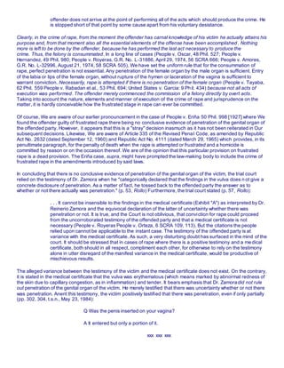 offender does not arrive at the point of performing all of the acts which should produce the crime. He
is stopped short of that point by some cause apart from his voluntary desistance.
Clearly, in the crime of rape, from the moment the offender has carnal knowledge of his victim he actually attains his
purpose and, from that moment also all the essential elements of the offense have been accomplished . Nothing
more is left to be done by the offender, because he has performed the last act necessary to produce the
crime. Thus, the felony is consummated. In a long line of cases (People v. Oscar, 48 Phil. 527; People v.
Hernandez, 49 Phil. 980; People v. Royeras, G.R. No. L-31886, April 29, 1974, 56 SCRA 666; People v. Amores,
G.R. No. L-32996, August 21, 1974, 58 SCRA 505), We have set the uniform rule that for the consummation of
rape, perfect penetration is not essential. Any penetration of the female organ by the male organ is sufficient. Entry
of the labia or lips of the female organ, without rupture of the hymen or laceration of the vagina is sufficient to
warrant conviction. Necessarily, rape is attempted if there is no penetration of the female organ (People v. Tayaba,
62 Phil. 559 People v. Rabadan et al., 53 Phil. 694; United States v. Garcia: 9 Phil. 434) because not all acts of
execution was performed. The offender merely commenced the commission of a felony directly by overt acts.
Taking into account the nature, elements and manner of execution of the crime of rape and jurisprudence on the
matter, it is hardly conceivable how the frustrated stage in rape can ever be committed.
Of course, We are aware of our earlier pronouncement in the case of People v. Eriña 50 Phil. 998 [1927] where We
found the offender guilty of frustrated rape there being no conclusive evidence of penetration of the genital organ of
the offended party. However, it appears that this is a "stray" decision inasmuch as it has not been reiterated in Our
subsequent decisions. Likewise, We are aware of Article 335 of the Revised Penal Code, as amended by Republic
Act No. 2632 (dated September 12, 1960) and Republic Act No. 4111 (dated March 29, 1965) which provides, in its
penultimate paragraph, for the penalty of death when the rape is attempted orfrustrated and a homicide is
committed by reason or on the occasion thereof. We are of the opinion that this particular provision on frustrated
rape is a dead provision. The Eriña case, supra, might have prompted the law-making body to include the crime of
frustrated rape in the amendments introduced by said laws.
In concluding that there is no conclusive evidence of penetration of the genital organ of the victim, the trial court
relied on the testimony of Dr. Zamora when he "categorically declared that the findings in the vulva does n ot give a
concrete disclosure of penetration. As a matter of fact, he tossed back to the offended party the answer as to
whether or not there actually was penetration." (p. 53, Rollo) Furthermore, the trial court stated (p. 57, Rollo):
. . . It cannot be insensible to the findings in the medical certificate (Exhibit "A") as interpreted by Dr.
Reinerio Zamora and the equivocal declaration of the latter of uncertainty whether there was
penetration or not. It is true, and the Court is not oblivious, that conviction for rape could proceed
from the uncorroborated testimony of the offended party and that a medical certificate is not
necessary (People v. Royeras People v. Orteza, 6 SCRA 109, 113). But the citations the people
relied upon cannot be applicable to the instant case. The testimony of the offended party is at
variance with the medical certificate. As such, a very disturbing doubt has surfaced in the mind of the
court. It should be stressed that in cases of rape where there is a positive testimony and a medical
certificate, both should in all respect, compliment each other, for otherwise to rely on the testimony
alone in utter disregard of the manifest variance in the medical certificate, would be productive of
mischievous results.
The alleged variance between the testimony of the victim and the medical certificate does not exist. On the contrary,
it is stated in the medical certificate that the vulva was erythematous (which means marked by abnormal redness of
the skin due to capillary congestion, as in inflammation) and tender. It bears emphasis that Dr. Zamoradid not rule
out penetration of the genital organ of the victim. He merely testified that there was uncertainty whether or not there
was penetration. Anent this testimony, the victim positively testified that there was penetration, even if only partially
(pp. 302, 304, t.s.n., May 23, 1984):
Q Was the penis inserted on your vagina?
A It entered but only a portion of it.
xxx xxx xxx
 