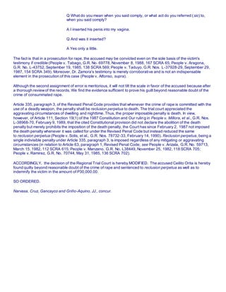 Q What do you mean when you said comply, or what act do you referred (sic) to,
when you said comply?
A I inserted his penis into my vagina.
Q And was it inserted?
A Yes only a little.
The fact is that in a prosecution for rape, the accused may be convicted even on the sole basis of the victim's
testimony if credible (People v. Tabago, G.R. No. 69778, November 8, 1988, 167 SCRA 65; People v. Aragona,
G.R. No. L-43752, September 19, 1985, 138 SCRA 569; People v. Taduyo, G.R. Nos. L-37928-29, September 29,
1987, 154 SCRA 349). Moreover, Dr. Zamora's testimony is merely corroborative and is not an indispensable
element in the prosecution of this case (People v. Alfonso, supra).
Although the second assignment of error is meritorious, it will not tilt the scale in favor of the accused because after
a thorough reviewof the records, We find the evidence sufficient to prove his guilt beyond reasonable doubt of the
crime of consummated rape.
Article 335, paragraph 3, of the Revised Penal Code provides that whenever the crime of rape is committed with the
use of a deadly weapon, the penalty shall be reclusion perpetua to death. The trial court appreciated the
aggravating circumstances of dwelling and nighttime. Thus, the proper imposable penalty is death. In view,
however, of Article 111, Section 19(1) of the 1987 Constitution and Our ruling in People v. Millora, et al., G.R. Nos.
L-38968-70, February 9, 1989, that the cited Constitutional provision did not declare the abolition of the death
penalty but merely prohibits the imposition of the death penalty, the Court has since February 2, 1987 not imposed
the death penalty whenever it was called for under the Revised Penal Code but instead reduced the same
to reclusion perpetua (People v. Solis, et al., G.R. Nos. 78732-33, February 14, 1990). Reclusion perpetua, being a
single indivisible penalty under Article 335, paragraph 3, is imposed regardless of any mitigating or aggravating
circumstances (in relation to Article 63, paragraph 1, Revised Penal Code; see People v. Arizala, G.R. No. 59713,
March 15, 1982, 112 SCRA 615; People v. Manzano, G.R. No. L38449, November 25, 1982, 118 SCRA 705;
People v. Ramirez, G.R. No. 70744, May 31, 1985, 136 SCRA 702).
ACCORDINGLY, the decision of the Regional Trial Court is hereby MODIFIED. The accused Ceilito Orita is hereby
found guilty beyond reasonable doubt of the crime of rape and sentenced to reclusion perpetua as well as to
indemnify the victim in the amount of P30,000.00.
SO ORDERED.
Narvasa, Cruz, Gancayco and Griño-Aquino, JJ., concur.
 