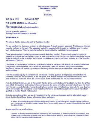 Republic of the Philippines
SUPREME COURT
Manila
EN BANC
G.R. No. L-12155 February2, 1917
THE UNITED STATES, plaintiff-appellee,
vs.
PROTASIO EDUAVE, defendant-appellant.
Manuel Roxas for appellant.
Attorney-General Avanceña for appellee.
MORELAND, J.:
We believe that the accused is guilty of frustrated murder.
We are satisfied that there was an intent to kill in this case. A deadly weapon was used. The blow was directed
toward a vital part of the body. The aggressor stated his purpose to kill, thought he had killed, and threw the
body into the bushes. When he gave himself up he declared that he had killed the complainant.
There was alevosia to qualify the crime as murder if death had resulted. The accused rushed upon the girl
suddenly and struck her from behind, in part at least, with a sharp bolo, producing a frightful gash in the lumbar
region and slightly to the side eight and one-half inches long and two inches deep, severing all of the muscles
and tissues of that part.
The motive of the crime was that the accused was incensed at the girl for the reason that she had theretofore
charged him criminally before the local officials with having raped her and with being the cause of her
pregnancy. He was her mother's querido and was living with her as such at the time the crime here charged
was committed.
That the accused is guilty of some crime is not denied. The only question is the precise crime of which he
should be convicted. It is contended, in the first place, that, if death has resulted, the crime would not have
been murder but homicide, and in the second place, that it is attempted and not frustrated homicide.
As to the first contention, we are of the opinion that the crime committed would have been murder if the girl had
been killed. It is qualified by the circumstance of alevosia, the accused making a sudden attack upon his victim
from the rear, or partly from the rear, and dealing her a terrible blow in the back and side with his bolo. Such an
attack necessitates the finding that it was made treacherously; and that being so the crime would have been
qualified as murder if death had resulted.
As to the second contention, we are of the opinion that the crime was frustrated and not attempted murder.
Article 3 of the Penal Code defines a frustrated felony as follows:
A felony is frustrated when the offender performs all the acts of execution which should produce the felony
as a consequence, but which, nevertheless, do not produce it by reason of causes independent of the will of
the perpetrator.
An attempted felony is defined thus:
There is an attempt when the offender commences the commission of the felony directly by overt acts, and
does not perform all the acts of execution which constitute the felony by reason of some cause or accident
other than his own voluntarily desistance.
 