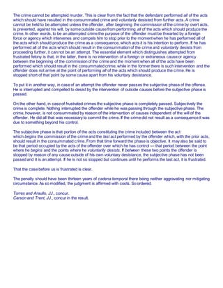 The crime cannot be attempted murder. This is clear from the fact that the defendant performed all of the acts
which should have resulted in the consummated crime and voluntarily desisted from further acts. A crime
cannot be held to be attempted unless the offender, after beginning the commission of the crime by overt acts,
is prevented, against his will, by some outside cause from performing all of the acts which should produce the
crime. In other words, to be an attempted crime the purpose of the offender must be thwarted by a foreign
force or agency which intervenes and compels him to stop prior to the moment when he has performed all of
the acts which should produce the crime as a consequence, which acts it is his intention to perform. If he has
performed all of the acts which should result in the consummation of the crime and voluntarily desists from
proceeding further, it can not be an attempt. The essential element which distinguishes attempted from
frustrated felony is that, in the latter, there is no intervention of a foreign or extraneous cause or agency
between the beginning of the commission of the crime and the moment when all of the acts have been
performed which should result in the consummated crime; while in the former there is such intervention and the
offender does not arrive at the point of performing all of the acts which should produce the crime. He is
stopped short of that point by some cause apart from his voluntary desistance.
To put it in another way, in case of an attempt the offender never passes the subjective phase of the offense.
He is interrupted and compelled to desist by the intervention of outside causes before the subjective phase is
passed.
On the other hand, in case of frustrated crimes the subjective phase is completely passed. Subjectively the
crime is complete. Nothing interrupted the offender while he was passing through the subjective phase. The
crime, however, is not consummated by reason of the intervention of causes independent of the will of the
offender. He did all that was necessary to commit the crime. If the crime did not result as a consequence it was
due to something beyond his control.
The subjective phase is that portion of the acts constituting the crime included between the act
which begins the commission of the crime and the last act performed by the offender which, with the prior acts,
should result in the consummated crime. From that time forward the phase is objective. It may also be said to
be that period occupied by the acts of the offender over which he has control — that period between the point
where he begins and the points where he voluntarily desists. If between these two points the offender is
stopped by reason of any cause outside of his own voluntary desistance, the subjective phase has not been
passed and it is an attempt. If he is not so stopped but continues until he performs the last act, it is frustrated.
That the case before us is frustrated is clear.
The penalty should have been thirteen years of cadena temporal there being neither aggravating nor mitigating
circumstance. As so modified, the judgment is affirmed with costs. So ordered.
Torres and Araullo, JJ., concur.
Carson and Trent, JJ., concur in the result.
 