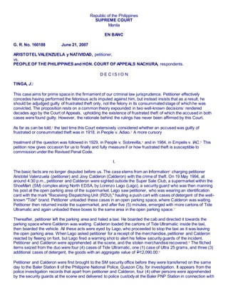 Republic of the Philippines
SUPREME COURT
Manila
EN BANC
G. R. No. 160188 June 21, 2007
ARISTOTEL VALENZUELA y NATIVIDAD, petitioner,
vs.
PEOPLE OF THE PHILIPPINES and HON. COURT OF APPEALS NACHURA, respondents.
D E C I S I O N
TINGA, J.:
This case aims for prime space in the firmament of our criminal law jurisprudence. Petitioner effectively
concedes having performed the felonious acts imputed against him, but instead insists that as a result, he
should be adjudged guilty of frustrated theft only, not the felony in its consummated stage of which he was
convicted. The proposition rests on a common theory expounded in two well-known decisions1
rendered
decades ago by the Court of Appeals, upholding the existence of frustrated theft of which the accused in both
cases were found guilty. However, the rationale behind the rulings has never been affirmed by this Court.
As far as can be told,2 the last time this Court extensively considered whether an accused was guilty of
frustrated or consummated theft was in 1918, in People v. Adiao.3
A more cursory
treatment of the question was followed in 1929, in People v. Sobrevilla,4
and in 1984, in Empelis v. IAC.5
This
petition now gives occasion for us to finally and fully measure if or how frustrated theft is susceptible to
commission under the Revised Penal Code.
I.
The basic facts are no longer disputed before us. The case stems from an Information6
charging petitioner
Aristotel Valenzuela (petitioner) and Jovy Calderon (Calderon) with the crime of theft. On 19 May 1994, at
around 4:30 p.m., petitioner and Calderon were sighted outside the Super Sale Club, a supermarket within the
ShoeMart (SM) complex along North EDSA, by Lorenzo Lago (Lago), a security guard who was then manning
his post at the open parking area of the supermarket. Lago saw petitioner, who was wearing an identification
card with the mark "Receiving Dispatching Unit (RDU)," hauling a push cart with cases of detergent of the well-
known "Tide" brand. Petitioner unloaded these cases in an open parking space, where Calderon was waiting.
Petitioner then returned inside the supermarket, and after five (5) minutes, emerged with more cartons of Tide
Ultramatic and again unloaded these boxes to the same area in the open parking space.7
Thereafter, petitioner left the parking area and haled a taxi. He boarded the cab and directed it towards the
parking space where Calderon was waiting. Calderon loaded the cartons of Tide Ultramatic inside the taxi,
then boarded the vehicle. All these acts were eyed by Lago, who proceeded to stop the taxi as it was leaving
the open parking area. When Lago asked petitioner for a receipt of the merchandise, petitioner and Calderon
reacted by fleeing on foot, but Lago fired a warning shot to alert his fellow security guards of the incident.
Petitioner and Calderon were apprehended at the scene, and the stolen merchandise recovered.8
The filched
items seized from the duo were four (4) cases of Tide Ultramatic, one (1) case of Ultra 25 grams, and three (3)
additional cases of detergent, the goods with an aggregate value of P12,090.00.9
Petitioner and Calderon were first brought to the SM security office before they were transferred on the same
day to the Baler Station II of the Philippine National Police, Quezon City, for investigation. It appears from the
police investigation records that apart from petitioner and Calderon, four (4) other persons were apprehended
by the security guards at the scene and delivered to police custody at the Baler PNP Station in connection with
 
