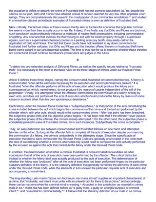the occasion to define or debunk the crime of frustrated theft has not come to pass before us. Yet despite the
silence on our part, Diño and Flores have attained a level of renown reached by very few other appellate court
rulings. They are comprehensively discussed in the most popular of our criminal law annotations,29
and studied
in criminal law classes as textbook examples of frustrated crimes or even as definitive of frustrated theft.
More critically, the factual milieu in those cases is hardly akin to the fanciful scenarios that populate criminal
law exams more than they actually occur in real life. Indeed, if we finally say that Diño and Flores are doctrinal,
such conclusion could profoundly influence a multitude of routine theft prosecutions, including commonplace
shoplifting. Any scenario that involves the thief having to exit with the stolen property through a supervised
egress, such as a supermarket checkout counter or a parking area pay booth, may easily call for the
application of Diño and Flores. The fact that lower courts have not hesitated to lay down convictions for
frustrated theft further validates that Diño and Flores and the theories offered therein on frustrated theft have
borne some weight in our jurisprudential system. The time is thus ripe for us to examine whether those theories
are correct and should continue to influence prosecutors and judges in the future.
III.
To delve into any extended analysis of Diño and Flores, as well as the specific issues relative to "frustrated
theft," it is necessary to first refer to the basic rules on the three stages of crimes under our Revised Penal
Code.30
Article 6 defines those three stages, namely the consummated, frustrated and attempted felonies. A felony is
consummated "when all the elements necessary for its execution and accomplishment are present." It is
frustrated "when the offender performs all the acts of execution which would produce the felony as a
consequence but which, nevertheless, do not produce it by reason of causes independent of the will of the
perpetrator." Finally, it is attempted "when the offender commences the commission of a felony directly by
overt acts, and does not perform all the acts of execution which should produce the felony by reason of some
cause or accident other than his own spontaneous desistance."
Each felony under the Revised Penal Code has a "subjective phase," or that portion of the acts constituting the
crime included between the act which begins the commission of the crime and the last act performed by the
offender which, with prior acts, should result in the consummated crime.31
After that point has been breached,
the subjective phase ends and the objective phase begins.32
It has been held that if the offender never passes
the subjective phase of the offense, the crime is merely attempted.33
On the other hand, the subjective phase is
completely passed in case of frustrated crimes, for in such instances, "[s]ubjectively the crime is complete."34
Truly, an easy distinction lies between consummated and frustrated felonies on one hand, and attempted
felonies on the other. So long as the offender fails to complete all the acts of execution despite commencing
the commission of a felony, the crime is undoubtedly in the attempted stage. Since the specific acts of
execution that define each crime under the Revised Penal Code are generally enumerated in the code itself,
the task of ascertaining whether a crime is attempted only would need to compare the acts actually performed
by the accused as against the acts that constitute the felony under the Revised Penal Code.
In contrast, the determination of whether a crime is frustrated or consummated necessitates an initial
concession that all of the acts of execution have been performed by the offender. The critical distinction
instead is whether the felony itself was actually produced by the acts of execution. The determination of
whether the felony was "produced" after all the acts of execution had been performed hinges on the particular
statutory definition of the felony. It is the statutory definition that generally furnishes the elements of each crime
under the Revised Penal Code, while the elements in turn unravel the particular requisite acts of execution and
accompanying criminal intent.
The long-standing Latin maxim "actus non facit reum, nisi mens sit rea" supplies an important characteristic of
a crime, that "ordinarily, evil intent must unite with an unlawful act for there to be a crime," and accordingly,
there can be no crime when the criminal mind is wanting.35
Accepted in this jurisdiction as material in crimes
mala in se,36
mens rea has been defined before as "a guilty mind, a guilty or wrongful purpose or criminal
intent,"37
and "essential for criminal liability."38
It follows that the statutory definition of our mala in se crimes
 