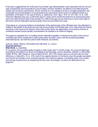 It has been suggested that the child was of such tender age that penetration was impossible; that the crime of
rape consequently was impossible of consummation; and that, therefore, the offense committed should be
treated only as abusos deshonestos. We do not think so. It is probably true that a complete penetration was
impossible, but such penetration is not essential to the commission of the crime; it is sufficient if there is a
penetration of the labia. In the case of Kenny vs. State ([Tex. Crim. App.], 79 S. W., 817; 65 L. R. A., 316)
where the offended party was a child of the age of 3 years and 8 months the testimony of several physicians
was to the effect that her labia of the privates of a child of that age can be entered by a man's male organ to
the hymen and the defendant was found guilty of the consummated crime rape.
There being no conclusive evidence of penetration of the genital organ of the offended party, the defendant is
entitled to the benefit of the doubt and can only be found guilty of frustrated rape, but in view of the fact that he
was living in the house of the parents of the child as their guest, the aggravating circumstance of abuse of
confidence existed and the penalty must therefore be imposed in its maximum degree.
The judgment appealed from is modified and the defendant-appellant is hereby found guilty of the crime of
frustrated rape and is sentenced to suffer twelve years of prision mayor, with the accessory penalties
prescribed by law, and with the costs in both instances. So ordered.
Johnson, Street, Villamor, Romualdez and Villa-Real, JJ., concur.
Separate Opinions
MALCOLM, J., dissenting:
In my opinion, the accused is guilty of raping a child 3 years and 11 months of age. It is consummated rape
according to the evidence of record, the findings of the trial judge, and our decisions. (People vs. Hernandez
[1925], 49 Phil., 980; People vs. Oscar [1925], 48 Phil., 527.) The instant case is on all fours with the case
ofKenney vs. State (65 L. R. A., 316), cited in the majority decision. In the Kenny case, the penalty was death,
and here for this horrible crime, should be placed in the maximum degree or seventeen years, four months,
and one day imprisonment, as imposed by the trial court. Accordingly, my vote is for affirmance of the
judgment.
 