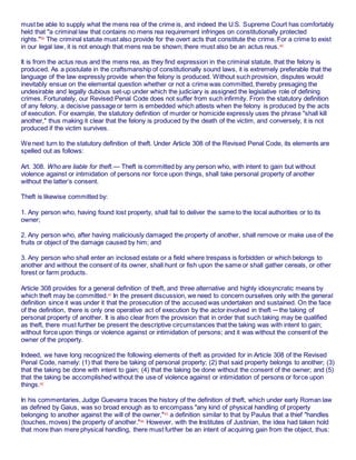 must be able to supply what the mens rea of the crime is, and indeed the U.S. Supreme Court has comfortably
held that "a criminal law that contains no mens rea requirement infringes on constitutionally protected
rights."39
The criminal statute must also provide for the overt acts that constitute the crime. For a crime to exist
in our legal law, it is not enough that mens rea be shown; there must also be an actus reus.40
It is from the actus reus and the mens rea, as they find expression in the criminal statute, that the felony is
produced. As a postulate in the craftsmanship of constitutionally sound laws, it is extremely preferable that the
language of the law expressly provide when the felony is produced. Without such provision, disputes would
inevitably ensue on the elemental question whether or not a crime was committed, thereby presaging the
undesirable and legally dubious set-up under which the judiciary is assigned the legislative role of defining
crimes. Fortunately, our Revised Penal Code does not suffer from such infirmity. From the statutory definition
of any felony, a decisive passage or term is embedded which attests when the felony is produced by the acts
of execution. For example, the statutory definition of murder or homicide expressly uses the phrase "shall kill
another," thus making it clear that the felony is produced by the death of the victim, and conversely, it is not
produced if the victim survives.
We next turn to the statutory definition of theft. Under Article 308 of the Revised Penal Code, its elements are
spelled out as follows:
Art. 308. Who are liable for theft.— Theft is committed by any person who, with intent to gain but without
violence against or intimidation of persons nor force upon things, shall take personal property of another
without the latter’s consent.
Theft is likewise committed by:
1. Any person who, having found lost property, shall fail to deliver the same to the local authorities or to its
owner;
2. Any person who, after having maliciously damaged the property of another, shall remove or make use of the
fruits or object of the damage caused by him; and
3. Any person who shall enter an inclosed estate or a field where trespass is forbidden or which belongs to
another and without the consent of its owner, shall hunt or fish upon the same or shall gather cereals, or other
forest or farm products.
Article 308 provides for a general definition of theft, and three alternative and highly idiosyncratic means by
which theft may be committed.41 In the present discussion, we need to concern ourselves only with the general
definition since it was under it that the prosecution of the accused was undertaken and sustained. On the face
of the definition, there is only one operative act of execution by the actor involved in theft ─ the taking of
personal property of another. It is also clear from the provision that in order that such taking may be qualified
as theft, there must further be present the descriptive circumstances that the taking was with intent to gain;
without force upon things or violence against or intimidation of persons; and it was without the consent of the
owner of the property.
Indeed, we have long recognized the following elements of theft as provided for in Article 308 of the Revised
Penal Code, namely: (1) that there be taking of personal property; (2) that said property belongs to another; (3)
that the taking be done with intent to gain; (4) that the taking be done without the consent of the owner; and (5)
that the taking be accomplished without the use of violence against or intimidation of persons or force upon
things.42
In his commentaries, Judge Guevarra traces the history of the definition of theft, which under early Roman law
as defined by Gaius, was so broad enough as to encompass "any kind of physical handling of property
belonging to another against the will of the owner,"43
a definition similar to that by Paulus that a thief "handles
(touches, moves) the property of another."44
However, with the Institutes of Justinian, the idea had taken hold
that more than mere physical handling, there must further be an intent of acquiring gain from the object, thus:
 