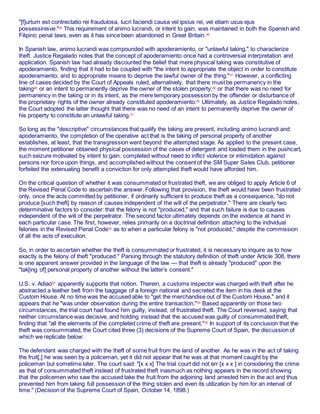 "[f]urtum est contrectatio rei fraudulosa, lucri faciendi causa vel ipsius rei, vel etiam usus ejus
possessinisve."45
This requirement of animo lucrandi, or intent to gain, was maintained in both the Spanish and
Filipino penal laws, even as it has since been abandoned in Great Britain.46
In Spanish law, animo lucrandi was compounded with apoderamiento, or "unlawful taking," to characterize
theft. Justice Regalado notes that the concept of apoderamiento once had a controversial interpretation and
application. Spanish law had already discounted the belief that mere physical taking was constitutive of
apoderamiento, finding that it had to be coupled with "the intent to appropriate the object in order to constitute
apoderamiento; and to appropriate means to deprive the lawful owner of the thing."47
However, a conflicting
line of cases decided by the Court of Appeals ruled, alternatively, that there must be permanency in the
taking48
or an intent to permanently deprive the owner of the stolen property;49
or that there was no need for
permanency in the taking or in its intent, as the mere temporary possession by the offender or disturbance of
the proprietary rights of the owner already constituted apoderamiento.50
Ultimately, as Justice Regalado notes,
the Court adopted the latter thought that there was no need of an intent to permanently deprive the owner of
his property to constitute an unlawful taking.51
So long as the "descriptive" circumstances that qualify the taking are present, including animo lucrandi and
apoderamiento, the completion of the operative act that is the taking of personal property of another
establishes, at least, that the transgression went beyond the attempted stage. As applied to the present case,
the moment petitioner obtained physical possession of the cases of detergent and loaded them in the pushcart,
such seizure motivated by intent to gain, completed without need to inflict violence or intimidation against
persons nor force upon things, and accomplished without the consent of the SM Super Sales Club, petitioner
forfeited the extenuating benefit a conviction for only attempted theft would have afforded him.
On the critical question of whether it was consummated or frustrated theft, we are obliged to apply Article 6 of
the Revised Penal Code to ascertain the answer. Following that provision, the theft would have been frustrated
only, once the acts committed by petitioner, if ordinarily sufficient to produce theft as a consequence, "do not
produce [such theft] by reason of causes independent of the will of the perpetrator." There are clearly two
determinative factors to consider: that the felony is not "produced," and that such failure is due to causes
independent of the will of the perpetrator. The second factor ultimately depends on the evidence at hand in
each particular case. The first, however, relies primarily on a doctrinal definition attaching to the individual
felonies in the Revised Penal Code52
as to when a particular felony is "not produced," despite the commission
of all the acts of execution.
So, in order to ascertain whether the theft is consummated or frustrated, it is necessary to inquire as to how
exactly is the felony of theft "produced." Parsing through the statutory definition of theft under Article 308, there
is one apparent answer provided in the language of the law — that theft is already "produced" upon the
"tak[ing of] personal property of another without the latter’s consent."
U.S. v. Adiao53
apparently supports that notion. Therein, a customs inspector was charged with theft after he
abstracted a leather belt from the baggage of a foreign national and secreted the item in his desk at the
Custom House. At no time was the accused able to "get the merchandise out of the Custom House," and it
appears that he "was under observation during the entire transaction."54
Based apparently on those two
circumstances, the trial court had found him guilty, instead, of frustrated theft. The Court reversed, saying that
neither circumstance was decisive, and holding instead that the accused was guilty of consummated theft,
finding that "all the elements of the completed crime of theft are present."55
In support of its conclusion that the
theft was consummated, the Court cited three (3) decisions of the Supreme Court of Spain, the discussion of
which we replicate below:
The defendant was charged with the theft of some fruit from the land of another. As he was in the act of taking
the fruit[,] he was seen by a policeman, yet it did not appear that he was at that moment caught by the
policeman but sometime later. The court said: "[x x x] The trial court did not err [x x x ] in considering the crime
as that of consummated theft instead of frustrated theft inasmuch as nothing appears in the record showing
that the policemen who saw the accused take the fruit from the adjoining land arrested him in the act and thus
prevented him from taking full possession of the thing stolen and even its utilization by him for an interval of
time." (Decision of the Supreme Court of Spain, October 14, 1898.)
 
