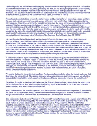 Defendant picked the pocket of the offended party while the latter was hearing mass in a church. The latter on
account of the solemnity of the act, although noticing the theft, did not do anything to prevent it. Subsequently,
however, while the defendant was still inside the church, the offended party got back the money from the
defendant. The court said that the defendant had performed all the acts of execution and considered the theft
as consummated. (Decision of the Supreme Court of Spain, December 1, 1897.)
The defendant penetrated into a room of a certain house and by means of a key opened up a case, and from
the case took a small box, which was also opened with a key, from which in turn he took a purse containing
461 reales and 20 centimos, and then he placed the money over the cover of the case; just at this moment he
was caught by two guards who were stationed in another room near-by. The court considered this as
consummated robbery, and said: "[x x x] The accused [x x x] having materially taken possession of the money
from the moment he took it from the place where it had been, and having taken it with his hands with intent to
appropriate the same, he executed all the acts necessary to constitute the crime which was thereby produced;
only the act of making use of the thing having been frustrated, which, however, does not go to make the
elements of the consummated crime." (Decision of the Supreme Court of Spain, June 13, 1882.)56
It is clear from the facts of Adiao itself, and the three (3) Spanish decisions cited therein, that the criminal
actors in all these cases had been able to obtain full possession of the personal property prior to their
apprehension. The interval between the commission of the acts of theft and the apprehension of the thieves
did vary, from "sometime later" in the 1898 decision; to the very moment the thief had just extracted the money
in a purse which had been stored as it was in the 1882 decision; and before the thief had been able to spirit the
item stolen from the building where the theft took place, as had happened in Adiao and the 1897 decision. Still,
such intervals proved of no consequence in those cases, as it was ruled that the thefts in each of those cases
was consummated by the actual possession of the property belonging to another.
In 1929, the Court was again confronted by a claim that an accused was guilty only of frustrated rather than
consummated theft. The case is People v. Sobrevilla,57
where the accused, while in the midst of a crowd in a
public market, was already able to abstract a pocketbook from the trousers of the victim when the latter,
perceiving the theft, "caught hold of the [accused]’s shirt-front, at the same time shouting for a policeman; after
a struggle, he recovered his pocket-book and let go of the defendant, who was afterwards caught by a
policeman."58
In rejecting the contention that only frustrated theft was established, the Court simply said,
without further comment or elaboration:
We believe that such a contention is groundless. The [accused] succeeded in taking the pocket-book, and that
determines the crime of theft. If the pocket-book was afterwards recovered, such recovery does not affect the
[accused’s] criminal liability, which arose from the [accused] having succeeded in taking the pocket-book.59
If anything, Sobrevilla is consistent with Adiao and the Spanish Supreme Court cases cited in the latter, in that
the fact that the offender was able to succeed in obtaining physical possession of the stolen item, no matter
how momentary, was able to consummate the theft.
Adiao, Sobrevilla and the Spanish Supreme Court decisions cited therein contradict the position of petitioner in
this case. Yet to simply affirm without further comment would be disingenuous, as there is another school of
thought on when theft is consummated, as reflected in the Diño and Flores decisions.
Diño was decided by the Court of Appeals in 1949, some 31 years after Adiao and 15 years before Flores. The
accused therein, a driver employed by the United States Army, had driven his truck into the port area of the
South Harbor, to unload a truckload of materials to waiting U.S. Army personnel. After he had finished
unloading, accused drove away his truck from the Port, but as he was approaching a checkpoint of the Military
Police, he was stopped by an M.P. who inspected the truck and found therein three boxes of army rifles. The
accused later contended that he had been stopped by four men who had loaded the boxes with the agreement
that they were to meet him and retrieve the rifles after he had passed the checkpoint. The trial court convicted
accused of consummated theft, but the Court of Appeals modified the conviction, holding instead that only
frustrated theft had been committed.
 