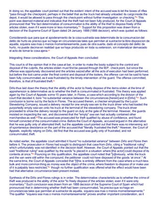 In doing so, the appellate court pointed out that the evident intent of the accused was to let the boxes of rifles
"pass through the checkpoint, perhaps in the belief that as the truck had already unloaded its cargo inside the
depot, it would be allowed to pass through the check point without further investigation or checking."60
This
point was deemed material and indicative that the theft had not been fully produced, for the Court of Appeals
pronounced that "the fact determinative of consummation is the ability of the thief to dispose freely of the
articles stolen, even if it were more or less momentary."61
Support for this proposition was drawn from a
decision of the Supreme Court of Spain dated 24 January 1888 (1888 decision), which was quoted as follows:
Considerando que para que el apoderamiento de la cosa sustraida sea determinate de la consumacion del
delito de hurto es preciso que so haga en circunstancias tales que permitan al sustractor la libre disposicion de
aquella, siquiera sea mas o menos momentaneamente, pues de otra suerte, dado el concepto del delito de
hurto, no puede decirse en realidad que se haya producido en toda su extension, sin materializar demasiado
el acto de tomar la cosa ajena.62
Integrating these considerations, the Court of Appeals then concluded:
This court is of the opinion that in the case at bar, in order to make the booty subject to the control and
disposal of the culprits, the articles stolen must first be passed through the M.P. check point, but since the
offense was opportunely discovered and the articles seized after all the acts of execution had been performed,
but before the loot came under the final control and disposal of the looters, the offense can not be said to have
been fully consummated, as it was frustrated by the timely intervention of the guard. The offense committed,
therefore, is that of frustrated theft.63
Diño thus laid down the theory that the ability of the actor to freely dispose of the items stolen at the time of
apprehension is determinative as to whether the theft is consummated or frustrated. This theory was applied
again by the Court of Appeals some 15 years later, in Flores, a case which according to the division of the
court that decided it, bore "no substantial variance between the circumstances [herein] and in [Diño]."64
Such
conclusion is borne out by the facts in Flores. The accused therein, a checker employed by the Luzon
Stevedoring Company, issued a delivery receipt for one empty sea van to the truck driver who had loaded the
purportedly empty sea van onto his truck at the terminal of the stevedoring company. The truck driver
proceeded to show the delivery receipt to the guard on duty at the gate of the terminal. However, the guards
insisted on inspecting the van, and discovered that the "empty" sea van had actually contained other
merchandise as well.65
The accused was prosecuted for theft qualified by abuse of confidence, and found
himself convicted of the consummated crime. Before the Court of Appeals, accused argued in the alternative
that he was guilty only of attempted theft, but the appellate court pointed out that there was no intervening act
of spontaneous desistance on the part of the accused that "literally frustrated the theft." However, the Court of
Appeals, explicitly relying on Diño, did find that the accused was guilty only of frustrated, and not
consummated, theft.
As noted earlier, the appellate court admitted it found "no substantial variance" between Diño and Flores then
before it. The prosecution in Flores had sought to distinguish that case from Diño, citing a "traditional ruling"
which unfortunately was not identified in the decision itself. However, the Court of Appeals pointed out that the
said "traditional ruling" was qualified by the words "is placed in a situation where [the actor] could dispose of its
contents at once."66
Pouncing on this qualification, the appellate court noted that "[o]bviously, while the truck
and the van were still within the compound, the petitioner could not have disposed of the goods ‘at once’." At
the same time, the Court of Appeals conceded that "[t]his is entirely different from the case where a much less
bulk and more common thing as money was the object of the crime, where freedom to dispose of or make use
of it is palpably less restricted,"67
though no further qualification was offered what the effect would have been
had that alternative circumstance been present instead.
Synthesis of the Diño and Flores rulings is in order. The determinative characteristic as to whether the crime of
theft was produced is the ability of the actor "to freely dispose of the articles stolen, even if it were only
momentary." Such conclusion was drawn from an 1888 decision of the Supreme Court of Spain which had
pronounced that in determining whether theft had been consummated, "es preciso que so haga en
circunstancias tales que permitan al sustractor de aquella, siquiera sea mas o menos momentaneamente."
The qualifier "siquiera sea mas o menos momentaneamente" proves another important consideration, as it
 
