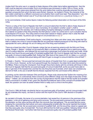 implies that if the actor was in a capacity to freely dispose of the stolen items before apprehension, then the
theft could be deemed consummated. Such circumstance was not present in either Diño or Flores, as the
stolen items in both cases were retrieved from the actor before they could be physically extracted from the
guarded compounds from which the items were filched. However, as implied in Flores, the character of the
item stolen could lead to a different conclusion as to whether there could have been "free disposition," as in the
case where the chattel involved was of "much less bulk and more common x x x, [such] as money x x x."68
In his commentaries, Chief Justice Aquino makes the following pointed observation on the import of the Diño
ruling:
There is a ruling of the Court of Appeals that theft is consummated when the thief is able to freely dispose of
the stolen articles even if it were more or less momentary. Or as stated in another case[69
], theft is
consummated upon the voluntary and malicious taking of property belonging to another which is realized by
the material occupation of the thing whereby the thief places it under his control and in such a situation that he
could dispose of it at once. This ruling seems to have been based on Viada’s opinion that in order the theft
may be consummated, "es preciso que se haga en circumstancias x x x [70
]"71
In the same commentaries, Chief Justice Aquino, concluding from Adiao and other cases, also states that "[i]n
theft or robbery the crime is consummated after the accused had material possession of the thing with intent to
appropriate the same, although his act of making use of the thing was frustrated."72
There are at least two other Court of Appeals rulings that are at seeming variance with the Diño and Flores
rulings. People v. Batoon73
involved an accused who filled a container with gasoline from a petrol pump within
view of a police detective, who followed the accused onto a passenger truck where the arrest was made. While
the trial court found the accused guilty of frustrated qualified theft, the Court of Appeals held that the accused
was guilty of consummated qualified theft, finding that "[t]he facts of the cases of U.S. [v.] Adiao x x x and U.S.
v. Sobrevilla x x x indicate that actual taking with intent to gain is enough to consummate the crime of theft."74
In People v. Espiritu,75
the accused had removed nine pieces of hospital linen from a supply depot and loaded
them onto a truck. However, as the truck passed through the checkpoint, the stolen items were discovered by
the Military Police running the checkpoint. Even though those facts clearly admit to similarity with those in Diño,
the Court of Appeals held that the accused were guilty of consummated theft, as the accused "were able to
take or get hold of the hospital linen and that the only thing that was frustrated, which does not constitute any
element of theft, is the use or benefit that the thieves expected from the commission of the offense."76
In pointing out the distinction between Diño and Espiritu, Reyes wryly observes that "[w]hen the meaning of an
element of a felony is controversial, there is bound to arise different rulings as to the stage of execution of that
felony."77
Indeed, we can discern from this survey of jurisprudence that the state of the law insofar as frustrated
theft is concerned is muddled. It fact, given the disputed foundational basis of the concept of frustrated theft
itself, the question can even be asked whether there is really such a crime in the first place.
IV.
The Court in 1984 did finally rule directly that an accused was guilty of frustrated, and not consummated, theft.
As we undertake this inquiry, we have to reckon with the import of this Court’s 1984 decision in Empelis v.
IAC.78
As narrated in Empelis, the owner of a coconut plantation had espied four (4) persons in the premises of his
plantation, in the act of gathering and tying some coconuts. The accused were surprised by the owner within
the plantation as they were carrying with them the coconuts they had gathered. The accused fled the scene,
dropping the coconuts they had seized, and were subsequently arrested after the owner reported the incident
to the police. After trial, the accused were convicted of qualified theft, and the issue they raised on appeal was
that they were guilty only of simple theft. The Court affirmed that the theft was qualified, following Article 310 of
the Revised Penal Code,79
but further held that the accused were guilty only of frustrated qualified theft.
 
