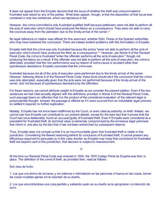It does not appear from the Empelis decision that the issue of whether the theft was consummated or
frustrated was raised by any of the parties. What does appear, though, is that the disposition of that issue was
contained in only two sentences, which we reproduce in full:
However, the crime committed is only frustrated qualified theft because petitioners were not able to perform all
the acts of execution which should have produced the felony as a consequence. They were not able to carry
the coconuts away from the plantation due to the timely arrival of the owner.80
No legal reference or citation was offered for this averment, whether Diño, Flores or the Spanish authorities
who may have bolstered the conclusion. There are indeed evident problems with this formulation in Empelis.
Empelis held that the crime was only frustrated because the actors "were not able to perform all the acts of
execution which should have produced the felon as a consequence."81
However, per Article 6 of the Revised
Penal Code, the crime is frustrated "when the offender performs all the acts of execution," though not
producing the felony as a result. If the offender was not able to perform all the acts of execution, the crime is
attempted, provided that the non-performance was by reason of some cause or accident other than
spontaneous desistance. Empelis concludes that the crime was
frustrated because not all of the acts of execution were performed due to the timely arrival of the owner.
However, following Article 6 of the Revised Penal Code, these facts should elicit the conclusion that the crime
was only attempted, especially given that the acts were not performed because of the timely arrival of the
owner, and not because of spontaneous desistance by the offenders.
For these reasons, we cannot attribute weight to Empelis as we consider the present petition. Even if the two
sentences we had cited actually aligned with the definitions provided in Article 6 of the Revised Penal Code,
such passage bears no reflection that it is the product of the considered evaluation of the relevant legal or
jurisprudential thought. Instead, the passage is offered as if it were sourced from an indubitable legal premise
so settled it required no further explication.
Notably, Empelis has not since been reaffirmed by the Court, or even cited as authority on theft. Indeed, we
cannot see how Empelis can contribute to our present debate, except for the bare fact that it proves that the
Court had once deliberately found an accused guilty of frustrated theft. Even if Empelis were considered as a
precedent for frustrated theft, its doctrinal value is extremely compromised by the erroneous legal premises
that inform it, and also by the fact that it has not been entrenched by subsequent reliance.
Thus, Empelis does not compel us that it is an insurmountable given that frustrated theft is viable in this
jurisdiction. Considering the flawed reasoning behind its conclusion of frustrated theft, it cannot present any
efficacious argument to persuade us in this case. Insofar as Empelis may imply that convictions for frustrated
theft are beyond cavil in this jurisdiction, that decision is subject to reassessment.
V.
At the time our Revised Penal Code was enacted in 1930, the 1870 Codigo Penal de España was then in
place. The definition of the crime of theft, as provided then, read as follows:
Son reos de hurto:
1. Los que con ánimo de lucrarse, y sin volencia o intimidación en las personas ni fuerza en las cosas, toman
las cosas muebles ajenas sin la voluntad de su dueño.
2. Los que encontrándose una cosa perdida y sabiendo quién es su dueño se la apropriaren co intención de
lucro.
 