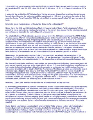 3. Los dañadores que sustrajeren o utilizaren los frutos u objeto del daño causado, salvo los casos previstos
en los artίculos 606, núm. 1.0; 607, núms, 1.0, 2.0 y 3.0; 608, núm. 1.0; 611; 613; Segundo párrafo del 617 y
618.
It was under the ambit of the 1870 Codigo Penal that the aforecited Spanish Supreme Court decisions were
handed down. However, the said code would be revised again in 1932, and several times thereafter. In fact,
under the Codigo Penal Español de 1995, the crime of theft is now simply defined as "[e]l que, con ánimo de
lucro,
tomare las cosas muebles ajenas sin la voluntad de su dueño será castigado"82
Notice that in the 1870 and 1995 definition of theft in the penal code of Spain, "la libre disposicion" of the
property is not an element or a statutory characteristic of the crime. It does appear that the principle originated
and perhaps was fostered in the realm of Spanish jurisprudence.
The oft-cited Salvador Viada adopted a question-answer form in his 1926 commentaries on the 1870 Codigo
Penal de España. Therein, he raised at least three questions for the reader whether the crime of frustrated or
consummated theft had occurred. The passage cited in Diño was actually utilized by Viada to answer the
question whether frustrated or consummated theft was committed "[e]l que en el momento mismo de
apoderarse de la cosa ajena, viéndose sorprendido, la arroja al suelo."83
Even as the answer was as stated in
Diño, and was indeed derived from the 1888 decision of the Supreme Court of Spain, that decision’s factual
predicate occasioning the statement was apparently very different from Diño, for it appears that the 1888
decision involved an accused who was surprised by the employees of a haberdashery as he was abstracting a
layer of clothing off a mannequin, and who then proceeded to throw away the garment as he fled.84
Nonetheless, Viada does not contest the notion of frustrated theft, and willingly recites decisions of the
Supreme Court of Spain that have held to that effect.85
A few decades later, the esteemed Eugenio Cuello
Calón pointed out the inconsistent application by the Spanish Supreme Court with respect to frustrated theft.
Hay frustración cuando los reos fueron sorprendidos por las guardias cuando llevaban los sacos de harino del
carro que los conducia a otro que tenían preparado, 22 febrero 1913; cuando el resultado no tuvo efecto por la
intervención de la policia situada en el local donde se realizó la sustracción que impidió pudieran los reos
disponer de lo sustraído, 30 de octubre 1950. Hay "por lo menos" frustración, si existe apoderamiento, pero el
culpale no llega a disponer de la cosa, 12 abril 1930; hay frustración "muy próxima" cuando el culpable es
detenido por el perjudicado acto seguido de cometer la sustracción, 28 febrero 1931. Algunos fallos han
considerado la existencia de frustración cuando, perseguido el culpable o sorprendido en el momento de llevar
los efectos hurtados, los abandona, 29 mayo 1889, 22 febrero 1913, 11 marzo 1921; esta doctrina no es
admissible, éstos, conforme a lo antes expuesto, son hurtos consumados.86
Ultimately, Cuello Calón attacked the very idea that frustrated theft is actually possible:
La doctrina hoy generalmente sustentada considera que el hurto se consuma cuando la cosa queda de hecho
a la disposición del agente. Con este criterio coincide la doctrina sentada últimamente porla jurisprudencia
española que generalmente considera consumado el hurto cuando el culpable coge o aprehende la cosa y
ésta quede por tiempo más o menos duradero bajo su poder. El hecho de que éste pueda aprovecharse o no
de lo hurtado es indiferente. El delito no pierde su carácter de consumado aunque la cosa hurtada sea
devuelta por el culpable o fuere recuperada. No se concibe la frustración, pues es muy dificil que el que hace
cuanto es necesario para la consumación del hurto no lo consume efectivamente, los raros casos que nuestra
jurisprudencia, muy vacilante, declara hurtos frustrados son verdaderos delitos consumados.87
(Emphasis
supplied)
Cuello Calón’s submissions cannot be lightly ignored. Unlike Viada, who was content with replicating the
Spanish Supreme Court decisions on the matter, Cuello Calón actually set forth his own thought that
questioned whether theft could truly be frustrated, since "pues es muy dificil que el que hace cuanto es
necesario para la consumación del hurto no lo consume efectivamente." Otherwise put, it would be difficult to
 