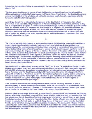 foresee how the execution of all the acts necessary for the completion of the crime would not produce the
effect of theft.
This divergence of opinion convinces us, at least, that there is no weighted force in scholarly thought that
obliges us to accept frustrated theft, as proposed in Diño and Flores. A final ruling by the Court that there is no
crime of frustrated theft in this jurisdiction will not lead to scholastic pariah, for such a submission is hardly
heretical in light of Cuello Calón’s position.
Accordingly, it would not be intellectually disingenuous for the Court to look at the question from a fresh
perspective, as we are not bound by the opinions of the respected Spanish commentators, conflicting as they
are, to accept that theft is capable of commission in its frustrated stage. Further, if we ask the question whether
there is a mandate of statute or precedent that must compel us to adopt the Diño and Flores doctrines, the
answer has to be in the negative. If we did so, it would arise not out of obeisance to an inexorably higher
command, but from the exercise of the function of statutory interpretation that comes as part and parcel of
judicial review, and a function that allows breathing room for a variety of theorems in competition until one is
ultimately adopted by this Court.
V.
The foremost predicate that guides us as we explore the matter is that it lies in the province of the legislature,
through statute, to define what constitutes a particular crime in this jurisdiction. It is the legislature, as
representatives of the sovereign people, which determines which acts or combination of acts are criminal in
nature. Judicial interpretation of penal laws should be aligned with what was the evident legislative intent, as
expressed primarily in the language of the law as it defines the crime. It is Congress, not the courts, which is to
define a crime, and ordain its punishment.88
The courts cannot arrogate the power to introduce a new element
of a crime which was unintended by the legislature, or redefine a crime in a manner that does not hew to the
statutory language. Due respect for the prerogative of Congress in defining crimes/felonies constrains the
Court to refrain from a broad interpretation of penal laws where a "narrow interpretation" is appropriate. "The
Court must take heed of language, legislative history and purpose, in order to strictly determine the wrath and
breath of the conduct the law forbids."89
With that in mind, a problem clearly emerges with the Diño/Flores dictum. The ability of the offender to freely
dispose of the property stolen is not a constitutive element of the crime of theft. It finds no support or extension
in Article 308, whether as a descriptive or operative element of theft or as the mens rea or actus reus of the
felony. To restate what this Court has repeatedly held: the elements of the crime of theft as provided for in
Article 308 of the Revised Penal Code are: (1) that there be taking of personal property; (2) that said property
belongs to another; (3) that the taking be done with intent to gain; (4) that the taking be done without the
consent of the owner; and (5) that the taking be accomplished without the use of violence against or
intimidation of persons or force upon things.90
Such factor runs immaterial to the statutory definition of theft, which is the taking, with intent to gain, of
personal property of another without the latter’s consent. While the Diño/Flores dictum is considerate to the
mindset of the offender, the statutory definition of theft considers only the perspective of intent to gain on the
part of the offender, compounded by the deprivation of property on the part of the victim.
For the purpose of ascertaining whether theft is susceptible of commission in the frustrated stage, the question
is again, when is the crime of theft produced? There would be all but certain unanimity in the position that theft
is produced when there is deprivation of personal property due to its taking by one with intent to gain. Viewed
from that perspective, it is immaterial to the product of the felony that the offender, once having committed all
the acts of execution for theft, is able or unable to freely dispose of the property stolen since the deprivation
from the owner alone has already ensued from such acts of execution. This conclusion is reflected in Chief
Justice Aquino’s commentaries, as earlier cited, that "[i]n theft or robbery the crime is consummated after the
accused had material possession of the thing with intent to appropriate the same, although his act of making
use of the thing was frustrated."91
 