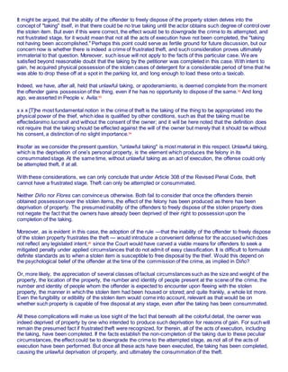 It might be argued, that the ability of the offender to freely dispose of the property stolen delves into the
concept of "taking" itself, in that there could be no true taking until the actor obtains such degree of control over
the stolen item. But even if this were correct, the effect would be to downgrade the crime to its attempted, and
not frustrated stage, for it would mean that not all the acts of execution have not been completed, the "taking
not having been accomplished." Perhaps this point could serve as fertile ground for future discussion, but our
concern now is whether there is indeed a crime of frustrated theft, and such consideration proves ultimately
immaterial to that question. Moreover, such issue will not apply to the facts of this particular case. We are
satisfied beyond reasonable doubt that the taking by the petitioner was completed in this case. With intent to
gain, he acquired physical possession of the stolen cases of detergent for a considerable period of time that he
was able to drop these off at a spot in the parking lot, and long enough to load these onto a taxicab.
Indeed, we have, after all, held that unlawful taking, or apoderamiento, is deemed complete from the moment
the offender gains possession of the thing, even if he has no opportunity to dispose of the same.92
And long
ago, we asserted in People v. Avila:93
x x x [T]he most fundamental notion in the crime of theft is the taking of the thing to be appropriated into the
physical power of the thief, which idea is qualified by other conditions, such as that the taking must be
effectedanimo lucrandi and without the consent of the owner; and it will be here noted that the definition does
not require that the taking should be effected against the will of the owner but merely that it should be without
his consent, a distinction of no slight importance.94
Insofar as we consider the present question, "unlawful taking" is most material in this respect. Unlawful taking,
which is the deprivation of one’s personal property, is the element which produces the felony in its
consummated stage. At the same time, without unlawful taking as an act of execution, the offense could only
be attempted theft, if at all.
With these considerations, we can only conclude that under Article 308 of the Revised Penal Code, theft
cannot have a frustrated stage. Theft can only be attempted or consummated.
Neither Diño nor Flores can convince us otherwise. Both fail to consider that once the offenders therein
obtained possession over the stolen items, the effect of the felony has been produced as there has been
deprivation of property. The presumed inability of the offenders to freely dispose of the stolen property does
not negate the fact that the owners have already been deprived of their right to possession upon the
completion of the taking.
Moreover, as is evident in this case, the adoption of the rule —that the inability of the offender to freely dispose
of the stolen property frustrates the theft — would introduce a convenient defense for the accused which does
not reflect any legislated intent,95
since the Court would have carved a viable means for offenders to seek a
mitigated penalty under applied circumstances that do not admit of easy classification. It is difficult to formulate
definite standards as to when a stolen item is susceptible to free disposal by the thief. Would this depend on
the psychological belief of the offender at the time of the commission of the crime, as implied in Diño?
Or, more likely, the appreciation of several classes of factual circumstances such as the size and weight of the
property, the location of the property, the number and identity of people present at the scene of the crime, the
number and identity of people whom the offender is expected to encounter upon fleeing with the stolen
property, the manner in which the stolen item had been housed or stored; and quite frankly, a whole lot more.
Even the fungibility or edibility of the stolen item would come into account, relevant as that would be on
whether such property is capable of free disposal at any stage, even after the taking has been consummated.
All these complications will make us lose sight of the fact that beneath all the colorful detail, the owner was
indeed deprived of property by one who intended to produce such deprivation for reasons of gain. For such will
remain the presumed fact if frustrated theft were recognized, for therein, all of the acts of execution, including
the taking, have been completed. If the facts establish the non-completion of the taking due to these peculiar
circumstances, the effect could be to downgrade the crime to the attempted stage, as not all of the acts of
execution have been performed. But once all these acts have been executed, the taking has been completed,
causing the unlawful deprivation of property, and ultimately the consummation of the theft.
 