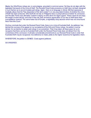 Maybe the Diño/Flores rulings are, in some degree, grounded in common sense. Yet they do not align with the
legislated framework of the crime of theft. The Revised Penal Code provisions on theft have not been designed
in such fashion as to accommodate said rulings. Again, there is no language in Article 308 that expressly or
impliedly allows that the "free disposition of the items stolen" is in any way determinative of whether the crime
of theft has been produced. Diño itself did not rely on Philippine laws or jurisprudence to bolster its conclusion,
and the later Flores was ultimately content in relying on Diño alone for legal support. These cases do not enjoy
the weight of stare decisis, and even if they did, their erroneous appreciation of our law on theft leave them
susceptible to reversal. The same holds true of Empilis, a regrettably stray decision which has not since found
favor from this Court.
We thus conclude that under the Revised Penal Code, there is no crime of frustrated theft. As petitioner has
latched the success of his appeal on our acceptance of the Diño and Flores rulings, his petition must be
denied, for we decline to adopt said rulings in our jurisdiction. That it has taken all these years for us to
recognize that there can be no frustrated theft under the Revised Penal Code does not detract from the
correctness of this conclusion. It will take considerable amendments to our Revised Penal Code in order that
frustrated theft may be recognized. Our deference to Viada yields to the higher reverence for legislative intent.
WHEREFORE, the petition is DENIED. Costs against petitioner.
SO ORDERED.
 