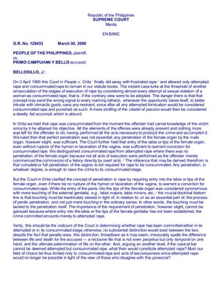 Republic of the Philippines
SUPREME COURT
Manila
EN BANC
G.R. No. 129433 March 30, 2000
PEOPLE OF THE PHILIPPINES, plaintiff,
vs.
PRIMO CAMPUHAN Y BELLO accused.
BELLOSILLO, J.:
On 3 April 1990 this Court in People v. Orita 1
finally did away with frustrated rape 2
and allowed only attempted
rape and consummated rape to remain in our statute books. The instant case lurks at the threshold of another
emasculation of the stages of execution of rape by considering almost every attempt at sexual violation of a
woman as consummated rape, that is, if the contrary view were to be adopted. The danger there is that that
concept may send the wrong signal to every roaming lothario, whenever the opportunity bares itself, to better
intrude with climactic gusto, sans any restraint, since after all any attempted fornication would be considered
consummated rape and punished as such. A mere strafing of the citadel of passion would then be considered
a deadly fait accompli, which is absurd.
In Orita we held that rape was consummated from the moment the offender had carnal knowledge of the victim
since by it he attained his objective. All the elements of the offense were already present and nothing more
was left for the offender to do, having performed all the acts necessary to produce the crime and accomplish it.
We ruled then that perfect penetration was not essential; any penetration of the female organ by the male
organ, however slight, was sufficient. The Court further held that entry of the labia or lips of the female organ,
even without rupture of the hymen or laceration of the vagina, was sufficient to warrant conviction for
consummated rape. We distinguished consummated rape from attempted rape where there was no
penetration of the female organ because not all acts of execution were performed as the offender merely
commenced the commission of a felony directly by overt acts. 3
The inference that may be derived therefrom is
that complete or full penetration of the vagina is not required for rape to be consummated. Any penetration, in
whatever degree, is enough to raise the crime to its consummated stage.
But the Court in Orita clarified the concept of penetration in rape by requiring entry into the labia or lips of the
female organ, even if there be no rupture of the hymen or laceration of the vagina, to warrant a conviction for
consummated rape. While the entry of the penis into the lips of the female organ was considered synonymous
with mere touching of the external genitalia, e.g., labia majora, labia minora, etc.,4
the crucial doctrinal bottom
line is that touching must be inextricably viewed in light of, in relation to, or as an essential part of, the process
of penile penetration, and not just mere touching in the ordinary sense. In other words, the touching must be
tacked to the penetration itself. The importance of the requirement of penetration, however slight, cannot be
gainsaid because where entry into the labia or the lips of the female genitalia has not been established, the
crime committed amounts merely to attempted rape.
Verily, this should be the indicium of the Court in determining whether rape has been committed either in its
attempted or in its consummated stage; otherwise, no substantial distinction would exist between the two,
despite the fact that penalty-wise, this distinction, threadbare as it may seem, irrevocably spells the difference
between life and death for the accused — a reclusive life that is not even perpetua but only temporal on one
hand, and the ultimate extermination of life on the other. And, arguing on another level, if the case at bar
cannot be deemed attempted but consummated rape, what then would constitute attempted rape? Must our
field of choice be thus limited only to consummated rape and acts of lasciviousness since attempted rape
would no longer be possible in light of the view of those who disagree with this ponencia?
 