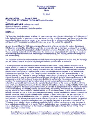 Republic of the Philippines
SUPREME COURT
Manila
EN BANC
G.R. No. L-43530 August 3, 1935
THE PEOPLE OF THE PHILIPPINE ISLANDS, plaintiff-appellee,
vs.
AURELIO LAMAHANG, defendant-appellant.
Honesto K. Bausa for appellant.
Office of the Solicitor-General Hilado for appellee.
RECTO, J.:
The defendant Aurelio Lamahang is before this court on appeal from a decision of the Court of First Instance of
Iloilo, finding him guilty of attempted robbery and sentencing him to suffer two years and four months of prision
correccional and to an additional penalty of ten years and one day of prision mayor for being an habitual
delinquent, with the accessory penalties of the law, and to pay the costs of the proceeding.
At early dawn on March 2, 1935, policeman Jose Tomambing, who was patrolling his beat on Delgado and
C.R. Fuentes streets of the City of Iloilo, caught the accused in the act of making an opening with an iron bar
on the wall of a store of cheap goods located on the last named street. At that time the owner of the store, Tan
Yu, was sleeping inside with another Chinaman. The accused had only succeeded in breaking one board and
in unfastening another from the wall, when the policeman showed up, who instantly arrested him and placed
him under custody.
The fact above stated was considered and declared unanimously by the provincial fiscal of Iloilo, the trial judge
and the Solicitor-General, as constituting attempted robbery, which we think is erroneous.
It is our opinion that the attempt to commit an offense which the Penal Code punishes is that which has a
logical relation to a particular, concrete offense; that, which is the beginning of the execution of the offense by
overt acts of the perpetrator, leading directly to its realization and consummation. The attempt to commit an
indeterminate offense, inasmuch as its nature in relation to its objective is ambiguous, is not a juridical fact
from the standpoint of the Penal Code. There is no doubt that in the case at bar it was the intention of the
accused to enter Tan Yu's store by means of violence, passing through the opening which he had started to
make on the wall, in order to commit an offense which, due to the timely arrival of policeman Tomambing, did
not develop beyond the first steps of its execution. But it is not sufficient, for the purpose of imposing penal
sanction, that an act objectively performed constitute a mere beginning of execution; it is necessary to
establish its unavoidable connection, like the logical and natural relation of the cause and its effect, with the
deed which, upon its consummation, will develop into one of the offenses defined and punished by the Code; it
is necessary to prove that said beginning of execution, if carried to its complete termination following its natural
course, without being frustrated by external obstacles nor by the voluntary desistance of the perpetrator, will
logically and necessarily ripen into a concrete offense. Thus, in case of robbery, in order that the simple act of
entering by means of force or violence another person's dwelling may be considered an attempt to commit this
offense, it must be shown that the offender clearly intended to take possession, for the purpose of gain, of
some personal property belonging to another. In the instant case, there is nothing in the record from which
such purpose of the accused may reasonably be inferred. From the fact established and stated in the decision,
that the accused on the day in question was making an opening by means of an iron bar on the wall of Tan
Yu's store, it may only be inferred as a logical conclusion that his evident intention was to enter by means of
force said store against the will of its owner. That his final objective, once he succeeded in entering the store,
was to rob, to cause physical injury to the inmates, or to commit any other offense, there is nothing in the
record to justify a concrete finding.1avvphil. ñet
It must be borne in mind (I Groizard, p. 99) that in offenses not consummated, as the material damage is
wanting, the nature of the action intended (accion fin) cannot exactly be ascertained, but the same must be
 