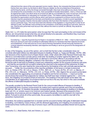 inferred from the nature of the acts executed (accion medio). Hence, the necessity that these acts be such
that by their very nature, by the facts to which they are related, by the circumstances of the persons
performing the same, and by the things connected therewith, they must show without any doubt, that they
are aimed at the consummation of a crime. Acts susceptible of double interpretation , that is, in favor as well
as against the culprit, and which show an innocent as well as a punishable act, must not and can not furnish
grounds by themselves for attempted nor frustrated crimes. The relation existing between the facts
submitted for appreciation and the offense which said facts are supposed to produce must be direct; the
intention must be ascertained from the facts and therefore it is necessary, in order to avoid regrettable
instances of injustice, that the mind be able to directly infer from them the intention of the perpetrator to
cause a particular injury. This must have been the intention of the legislator in requiring that in order for an
attempt to exist, the offender must commence the commission of the felony directly by overt acts, that is to
say, that the acts performed must be such that, without the intent to commit an offense, they would be
meaningless.
Viada (Vol. I, p. 47) holds the same opinion when he says that "the overt acts leading to the commission of the
offense, are not punished except when they are aimed directly to its execution, and therefore they must have
an immediate and necessary relation to the offense."
Considering — says the Supreme Court of Spain in its decision of March 21, 1892 — that in order to declare
that such and such overt acts constitute an attempted offense it is necessary that their objective be known
and established, or that said acts be of such nature that they themselves should obviously disclose the
criminal objective necessarily intended, said objective and finality to serve as ground for the designation of
the offense: . . . .
In view of the foregoing, we are of the opinion, and so hold that the fact under consideration does not
constitute attempted robbery but attempted trespass to dwelling (People vs. Tayag and Morales, 59 Phil., 606,
and decisions of the Supreme Court of Spain therein cited). Under article 280 of the Revised Penal Code, this
offense is committed when a private person shall enter the dwelling of another against the latter's will. The
accused may be convicted and sentenced for an attempt to commit this offense in accordance with the
evidence and the following allegation contained in the information: "... the accused armed with an iron bar
forced the wall of said store by breaking a board and unfastening another for the purpose of entering said store
... and that the accused did not succeed in entering the store due to the presence of the policeman on beat
Jose Tomambing, who upon hearing the noise produced by the breaking of the wall, promptly approached the
accused ... ." Under the circumstances of this case the prohibition of the owner or inmate is presumed.
(U.S. vs. Ostrea, 2 Phil., 93; U.S.vs. Silvano, 31 Phil., 509' U.S. vs. Ticson, 25 Phil., 67; U.S. vs. Mesina, 21
Phil., 615; U.S. vs. Villanueva, 18 Phil., 215; U.S. vs. Panes, 25 Phil., 292.) Against the accused must be taken
into consideration the aggravating circumstances of nighttime and former convictions, — inasmuch as the
record shows that several final judgments for robbery and theft have been rendered against him — and in his
favor, the mitigating circumstance of lack of instruction. The breaking of the wall should not be taken into
consideration as an aggravating circumstance inasmuch as this is the very fact which in this case constitutes
the offense of attempted trespass to dwelling.
The penalty provided by the Revised Penal Code for the consummated offense of trespass to dwelling, if
committed with force, is prision correccional in its medium and maximum periods and a fine not exceeding
P1,000 (art. 280, par. 2); therefore the penalty corresponding to attempted trespass to dwelling is to degrees
lower (art. 51), or, arresto mayor in its minimum and medium periods. Because of the presence of two
aggravating circumstances and one mitigating circumstance the penalty must be imposed in its maximum
period. Pursuant to article 29 of the same Code, the accused is not entitled to credit for one-half of his
preventive imprisonment.
Wherefore, the sentence appealed from is revoked and the accused is hereby held guilty of attempted trespass
to dwelling, committed by means of force, with the aforesaid aggravating and mitigating circumstances and
sentenced to three months and one day of arresto mayor, with the accessory penalties thereof and to pay the
costs.
Avanceña, C.J., Abad Santos, Hull, and Vickers, JJ., concur.
 