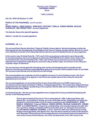 Republic of the Philippines
SUPREME COURT
Manila
THIRD DIVISION
G.R. No. 78781-82 October 15, 1991
PEOPLE OF THE PHILIPPINES, plaintiff-appellee,
vs.
PEDRO RAVELO, JERRY RAVELO, BONIFACIO "PATYONG" PADILLA, ROMEO ASPIRIN, NICOLAS
GUADALUPE AND HERMIE PAHIT, accused-appellants.
The Solicitor General for plaintiff-appellee.
Robert J. Landas for acussed-appellants.
GUTIERREZ, JR., J.:p
The accused Pedro Ravelo, Bonifacio "Patyong" Padilla, Romeo Aspirin, Nicolas Guadalupe and Hermie
Pahit appeal the two (2) judgments of the Regional Trial Court of Tandag, Surigao del Sur, Branch 27, which
convicted them of murder of one Reynaldo Cabrera Gaurano and of frustrated murder of Joey Lugatiman.
In the murder case (Criminal Case No. 1187), each of the accused was sentenced to serve the penalty
of reclusion perpetua and to severally pay an indemnity of P25,000.00 to the mother of the victim. In the
frustrated murder case (Criminal Case No. 1194), each of them was sentenced to serve the penalty of
imprisonment ranging from eight (8) years and one (1) day of prision mayor as minimum to ten (10) years
of prision mayor as maximum.
The accused were all charged with kidnapping with murder and kidnapping with frustrated murder.
However, the trial court found accused-appellants guilty only of murder and frustrated murder as convicted.
The accused Josen Ravelo and Jerry Ravelo are still at large.
The present petition was originally one that sought the issuance of a writ of habeas corpus.The Court
instead resolved to treat it as an appeal in view of the near capital nature of the crimes for which the
appellants were convicted.
The accused-appellants are all membersof the Civilian Home Defense Force (CHDF) stationed at a
checkpoint near the airport at Awasian in Mabua, Tandag,Surigao del Sur. The prosecution alleged that they
stopped the two (2) victims for questioning on the suspicion that the latter were insurgents or members of
the New People's Army. (NPA).
In Criminal Case No. 1187, the accused-appellants were charged with having committed kidnapping with
murder in the following manner:
That at approximately 6:30 o'clock in the evening, May 21, 1984, in Barangay Dawis, San
Agustin Sur, municipality of Tandag, province of Surigao del Sur, Philippines and within the
jurisdiction of this Honorable Court, the above-named accused, PEDRO RAVELO, JERRY
RAVELO, BONIFACIO `Patyong' PADILLA, ROMEO ASPIRIN, NICOLAS GUADALUPE, HERMIE
PAHIT and JOSEN RAVELO, conspiring, confederating, and mutually helping each other did,
then and there, wilfully, unlawfully and feloniously take,pick-up, kidnap by meansof force,
one REYNALDO CABRERA GAURANO, a minor, while the latter was walking along Tandag
Bridge at barangay Dawis, San Agustin Sur, then the above-named accused carried away the
said, Reynaldo Cabrera Gaurano to barangay Awasian and detained, kept and locked him in a
room at the house of Pedro Ravelo, one of the accused herein,from 7:00 o'clock in the
 