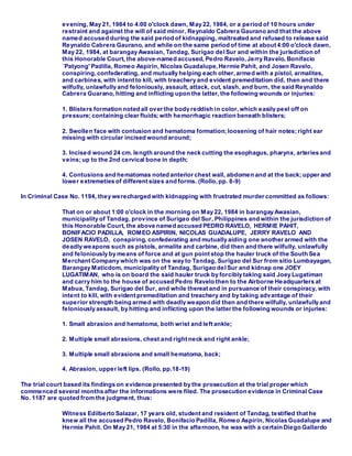 evening, May 21, 1984 to 4:00 o'clock dawn, May 22, 1984, or a period of 10 hours under
restraint and against the will of said minor, Reynaldo Cabrera Gaurano and that the above
named accused during the said period of kidnapping, maltreated and refused to release said
Reynaldo Cabrera Gaurano, and while on the same period of time at about 4:00 o'clock dawn,
May 22, 1984, at barangay Awasian, Tandag, Surigao delSur and within the jurisdiction of
this Honorable Court, the above-named accused, Pedro Ravelo,Jerry Ravelo, Bonifacio
`Patyong' Padilla, Romeo Aspirin, Nicolas Guadalupe,Hermie Pahit, and Josen Ravelo,
conspiring, confederating, and mutually helping each other,armed with a pistol, armalites,
and carbines, with intent to kill, with treachery and evident premeditation did, then and there
wilfully, unlawfully and feloniously, assault, attack, cut, slash, and burn, the said Reynaldo
Cabrera Guarano, hitting and inflicting upon the latter, the following wounds or injuries:
1. Blisters formation noted all over the body reddish in color,which easily peel off on
pressure; containing clear fluids; with hemorrhagic reaction beneath blisters;
2. Swollen face with contusion and hematoma formation; loosening of hair notes; right ear
missing with circular incised wound around;
3. Incised wound 24 cm. length around the neck cutting the esophagus, pharynx, arteries and
veins; up to the 2nd cervical bone in depth;
4. Contusions and hematomas noted anterior chest wall, abdomen and at the back; upper and
lower extremeties of different sizes and forms. (Rollo,pp. 8-9)
In Criminal Case No. 1194, they werecharged with kidnapping with frustrated murder committed as follows:
That on or about 1:00 o'clock in the morning on May 22, 1984 in barangay Awasian,
municipality of Tandag, province of Surigao del Sur, Philippines and within the jurisdiction of
this Honorable Court, the above named accused PEDRO RAVELO, HERMIE PAHIT,
BONIFACIO PADILLA, ROMEO ASPIRIN, NICOLAS GUADALUPE, JERRY RAVELO AND
JOSEN RAVELO, conspiring, confederating and mutually aiding one another armed with the
deadly weapons such as pistols, armalite and carbine, did then and there wilfully, unlawfully
and feloniously by means of force and at gun point stop the hauler truck of the South Sea
Merchant Company which was on the way to Tandag, Surigao del Sur from sitio Lumbayagan,
Barangay Maticdom, municipality of Tandag, Surigao delSur and kidnap one JOEY
LUGATIMAN, who is on board the said hauler truck by forcibly taking said Joey Lugatiman
and carry him to the house of accused Pedro Ravelo then to the Airborne Headquarters at
Mabua, Tandag, Surigao del Sur, and while thereat and in pursuance of their conspiracy, with
intent to kill, with evident premeditation and treachery and by taking advantage of their
superior strength being armed with deadly weapon did then and there wilfully, unlawfully and
feloniously assault, by hitting and inflicting upon the latter the following wounds or injuries:
1. Small abrasion and hematoma, both wrist and left ankle;
2. Multiple small abrasions, chest and right neck and right ankle;
3. Multiple small abrasions and small hematoma, back;
4. Abrasion, upper left lips. (Rollo, pp.18-19)
The trial court based its findings on evidence presented by the prosecution at the trial proper which
commenced several months after the informations were filed. The prosecution evidence in Criminal Case
No. 1187 are quoted from the judgment, thus:
Witness Edilberto Salazar, 17 years old, student and resident of Tandag, testified that he
knew all the accused Pedro Ravelo, Bonifacio Padilla, Romeo Aspirin, Nicolas Guadalupe and
Hermie Pahit. On May 21, 1984 at 5:30 in the afternoon, he was with a certain Diego Gallardo
 